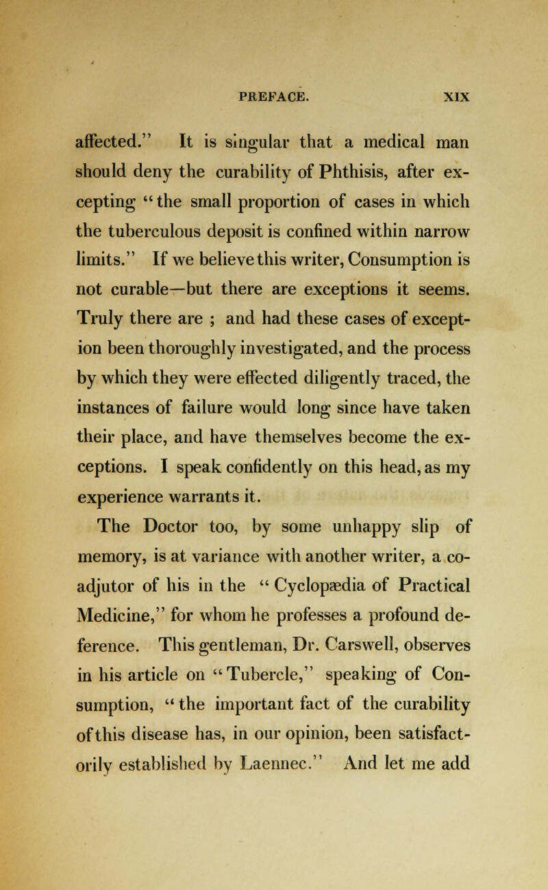 affected. It is singular that a medical man should deny the curability of Phthisis, after ex- cepting the small proportion of cases in which the tuberculous deposit is confined within narrow limits. If we believe this writer, Consumption is not curable—but there are exceptions it seems. Truly there are ; and had these cases of except- ion been thoroughly investigated, and the process by which they were effected diligently traced, the instances of failure would long since have taken their place, and have themselves become the ex- ceptions. I speak confidently on this head, as my experience warrants it. The Doctor too, by some unhappy slip of memory, is at variance with another writer, a co- adjutor of his in the  Cyclopaedia of Practical Medicine, for whom he professes a profound de- ference. This gentleman, Dr. Carswell, observes in his article on Tubercle, speaking of Con- sumption,  the important fact of the curability of this disease has, in our opinion, been satisfact- orily established by Laennec. And let me add