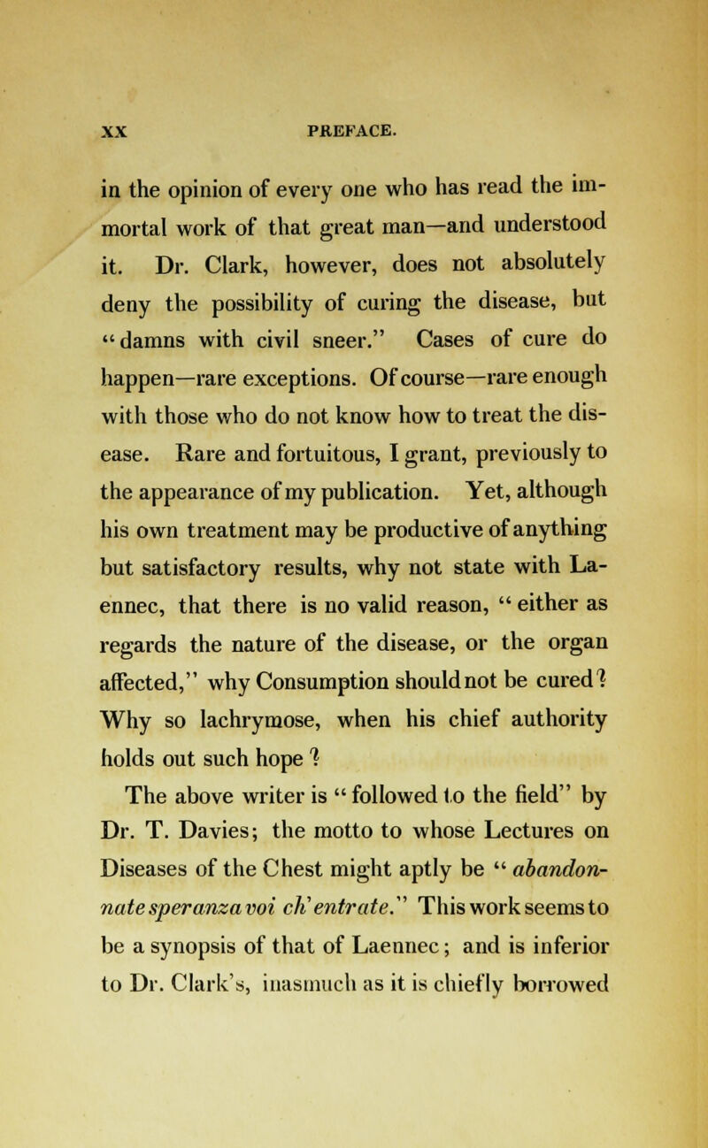 in the opinion of every one who has read the im- mortal work of that great man—and understood it. Dr. Clark, however, does not absolutely deny the possibility of curing the disease, but damns with civil sneer. Cases of cure do happen—rare exceptions. Of course—rare enough with those who do not know how to treat the dis- ease. Rare and fortuitous, I grant, previously to the appearance of my publication. Yet, although his own treatment may be productive of anything but satisfactory results, why not state with La- ennec, that there is no valid reason,  either as regards the nature of the disease, or the organ affected, why Consumption should not be cured'? Why so lachrymose, when his chief authority holds out such hope % The above writer is  followed to the field by Dr. T. Davies; the motto to whose Lectures on Diseases of the Chest might aptly be  abandon- nate speranzavoi cK'entrate. This work seems to be a synopsis of that of Laennec; and is inferior to Dr. Clark's, inasmuch as it is chiefly borrowed