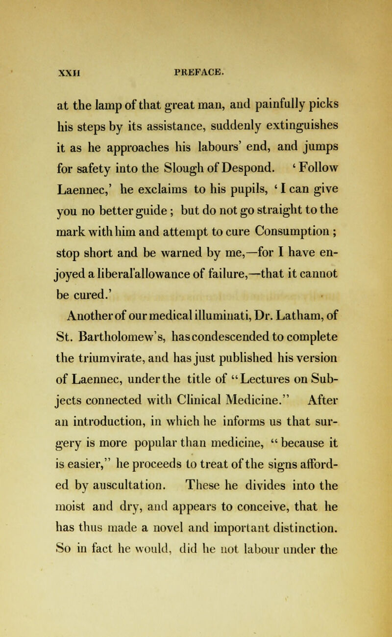 at the lamp of that great man, and painfully picks his steps by its assistance, suddenly extinguishes it as he approaches his labours' end, and jumps for safety into the Slough of Despond. ' Follow Laennec,' he exclaims to his pupils, ' I can give you no better guide; but do not go straight to the mark with him and attempt to cure Consumption ; stop short and be warned by me,—for I have en- joyed a liberal'allowance of failure,—that it cannot be cured.' Another of our medical illuminati, Dr. Latham, of St. Bartholomew's, has condescended to complete the triumvirate, and has just published his version of Laennec, under the title of Lectures on Sub- jects connected with Clinical Medicine. After an introduction, in which he informs us that sur- gery is more popular than medicine,  because it is easier, he proceeds to treat of the signs afford- ed by auscultation. These he divides into the moist and dry, and appears to conceive, that he has thus made a novel and important distinction. So in fact he would, did he not labour under the