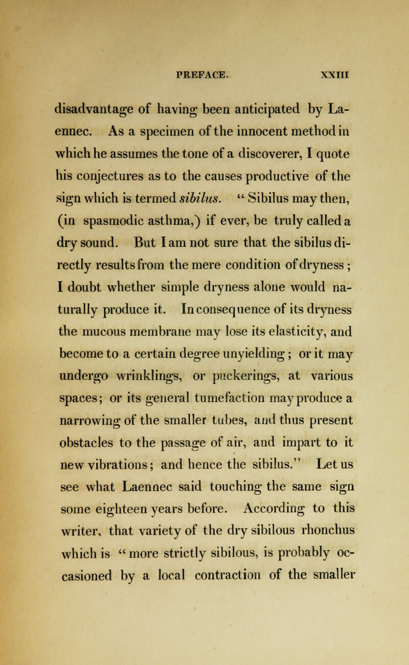 disadvantage of having been anticipated by La- ennec. As a specimen of the innocent method in which he assumes the tone of a discoverer, I quote his conjectures as to the causes productive of the sign which is termed sibilus.  Sibilus may then, (in spasmodic asthma,) if ever, be truly called a dry sound. But lam not sure that the sibilus di- rectly results from the mere condition of dryness ; I doubt whether simple dryness alone would na- turally produce it. Inconsequence of its dryness the mucous membrane may lose its elasticity, and become to a certain degree unyielding; or it may undergo wrinklings, or puckerings, at various spaces; or its general tumefaction may produce a narrowing of the smaller tubes, and thus present obstacles to the passage of air, and impart to it new vibrations; and hence the sibilus. Let us see what Laennec said touching the same sign some eighteen years before. According to this writer, that variety of the dry sibilous rhonchus which is  more strictly sibilous, is probably oc- casioned by a local contraction of the smaller