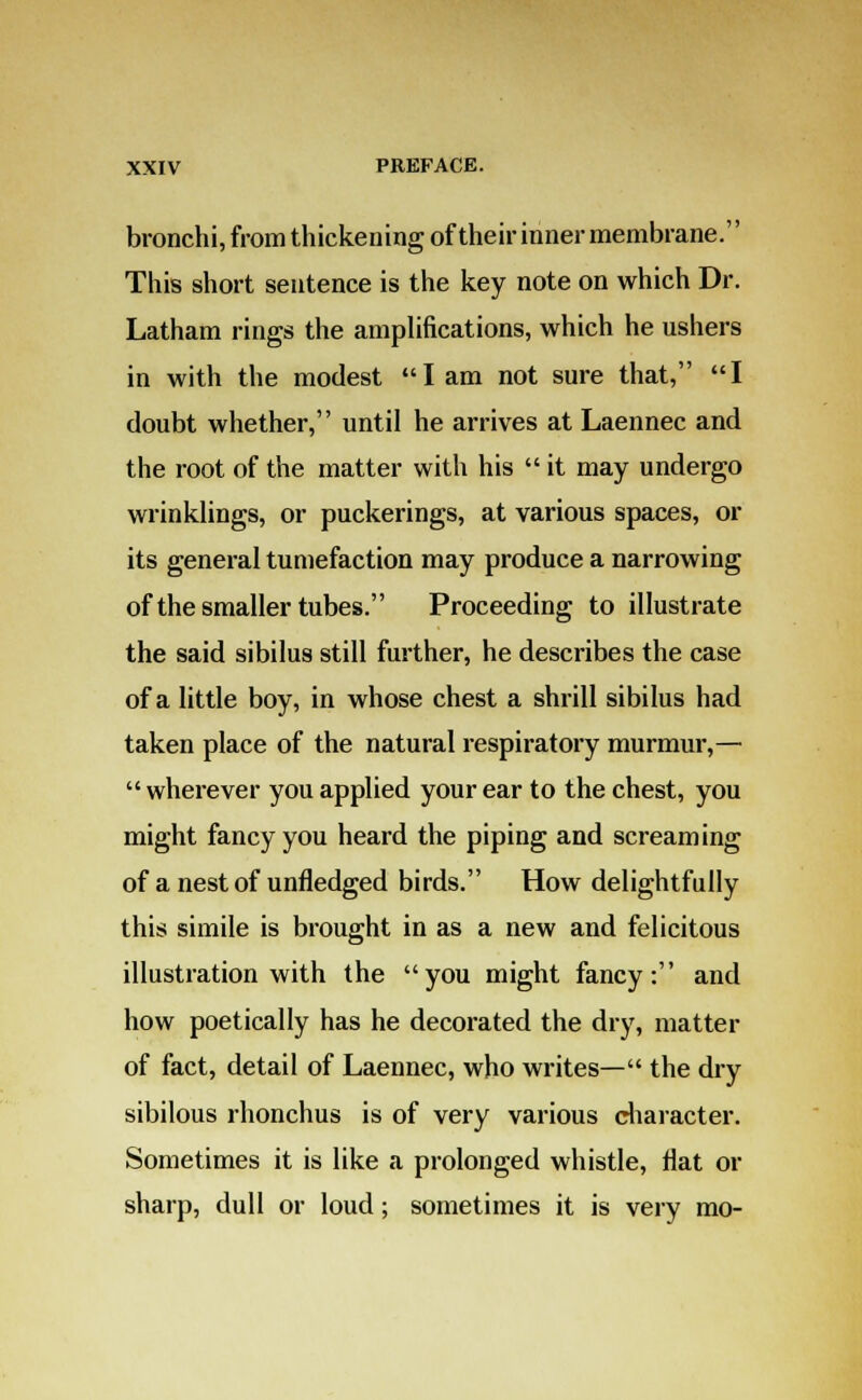 bronchi, from thickening of their inner membrane. This short sentence is the key note on which Dr. Latham rings the amplifications, which he ushers in with the modest I am not sure that, I doubt whether, until he arrives at Laennec and the root of the matter with his  it may undergo wrinklings, or puckerings, at various spaces, or its general tumefaction may produce a narrowing of the smaller tubes. Proceeding to illustrate the said sibilus still further, he describes the case of a little boy, in whose chest a shrill sibilus had taken place of the natural respiratory murmur,—  wherever you applied your ear to the chest, you might fancy you heard the piping and screaming of a nest of unfledged birds. How delightfully this simile is brought in as a new and felicitous illustration with the you might fancy: and how poetically has he decorated the dry, matter of fact, detail of Laennec, who writes— the dry sibilous rhonchus is of very various character. Sometimes it is like a prolonged whistle, flat or sharp, dull or loud; sometimes it is very mo-