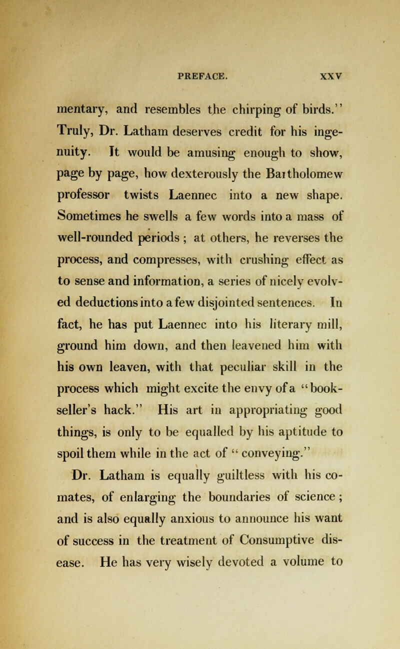 mentary, and resembles the chirping of birds. Truly, Dr. Latham deserves credit for his inge- nuity. It would be amusing enough to show, page by page, how dexterously the Baitholomew professor twists Laennec into a new shape. Sometimes he swells a few words into a mass of well-rounded periods ; at others, he reverses the process, and compresses, with crushing effect as to sense and information, a series of nicely evolv- ed deductions into a few disjointed sentences. In fact, he has put Laennec into his literary mill, ground him down, and then leavened him with his own leaven, with that peculiar skill in the process which might excite the envy of a book- seller's hack. His art in appropriating good things, is only to be equalled by his aptitude to spoil them while in the act of  conveying. Dr. Latham is equally guiltless with his co- mates, of enlarging the boundaries of science ; and is also equally anxious to announce his want of success in the treatment of Consumptive dis- ease. He has very wisely devoted a volume to
