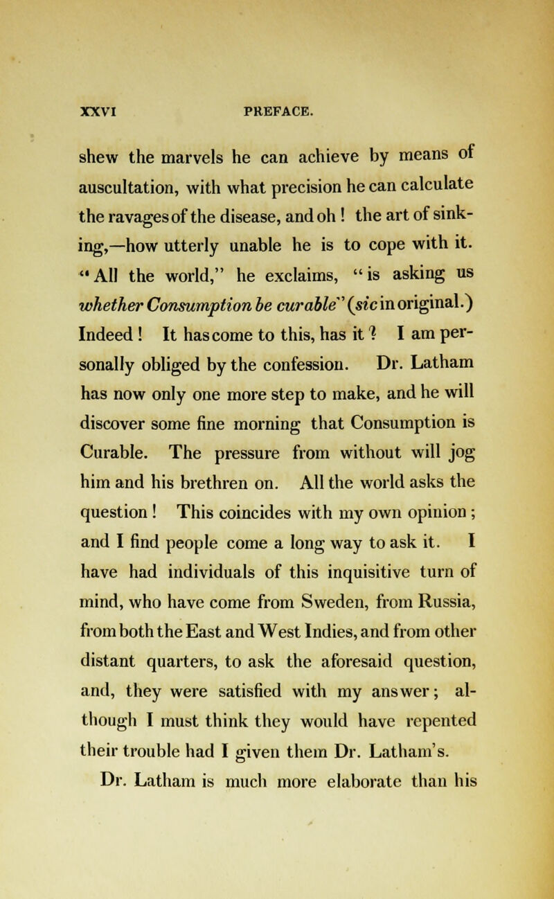 shew the marvels he can achieve by means of auscultation, with what precision he can calculate the ravages of the disease, and oh ! the art of sink- ing,—how utterly unable he is to cope with it. All the world, he exclaims, is asking us whether Consumption be curable {sic in original.) Indeed ! It has come to this, has it 1 I am per- sonally obliged by the confession. Dr. Latham has now only one more step to make, and he will discover some fine morning that Consumption is Curable. The pressure from without will jog him and his brethren on. All the world asks the question ! This coincides with my own opinion ; and I find people come a long way to ask it. I have had individuals of this inquisitive turn of mind, who have come from Sweden, from Russia, from both the East and West Indies, and from other distant quarters, to ask the aforesaid question, and, they were satisfied with my answer; al- though I must think they would have repented their trouble had I given them Dr. Latham's. Dr. Latham is much more elaborate than his