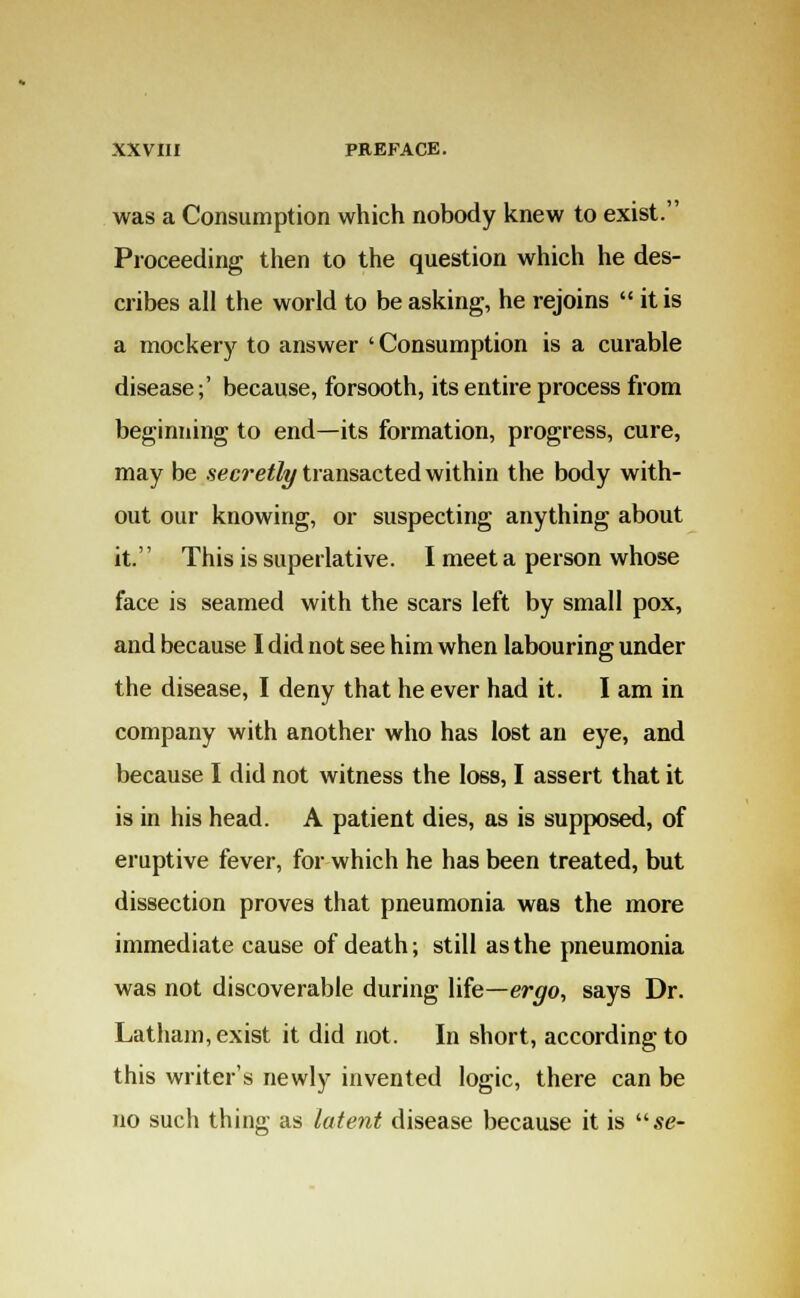 was a Consumption which nobody knew to exist. Proceeding then to the question which he des- cribes all the world to be asking, he rejoins  it is a mockery to answer 'Consumption is a curable disease;' because, forsooth, its entire process from beginning to end—its formation, progress, cure, may be secretly transacted within the body with- out our knowing, or suspecting anything about it. This is superlative. I meet a person whose face is seamed with the scars left by small pox, and because I did not see him when labouring under the disease, I deny that he ever had it. I am in company with another who has lost an eye, and because I did not witness the loss, I assert that it is in his head. A patient dies, as is supposed, of eruptive fever, for which he has been treated, but dissection proves that pneumonia was the more immediate cause of death; still as the pneumonia was not discoverable during life—ergo, says Dr. Latham, exist it did not. In short, according to this writer's newly invented logic, there can be no such thing as latent disease because it is se-