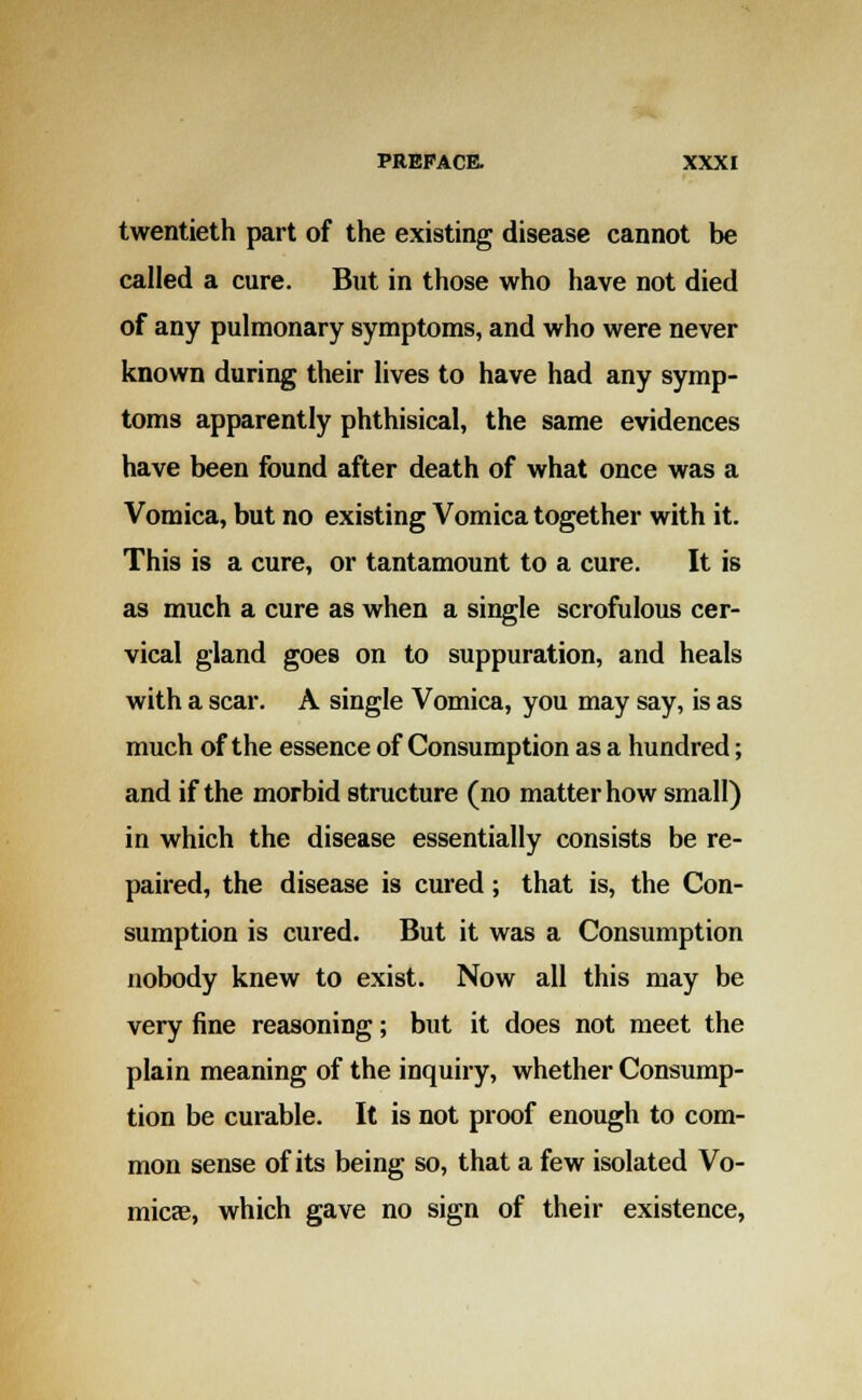 twentieth part of the existing disease cannot be called a cure. But in those who have not died of any pulmonary symptoms, and who were never known during their lives to have had any symp- toms apparently phthisical, the same evidences have been found after death of what once was a Vomica, but no existing Vomica together with it. This is a cure, or tantamount to a cure. It is as much a cure as when a single scrofulous cer- vical gland goes on to suppuration, and heals with a scar. A single Vomica, you may say, is as much of the essence of Consumption as a hundred; and if the morbid structure (no matter how small) in which the disease essentially consists be re- paired, the disease is cured; that is, the Con- sumption is cured. But it was a Consumption nobody knew to exist. Now all this may be very fine reasoning; but it does not meet the plain meaning of the inquiry, whether Consump- tion be curable. It is not proof enough to com- mon sense of its being so, that a few isolated Vo- micae, which gave no sign of their existence,