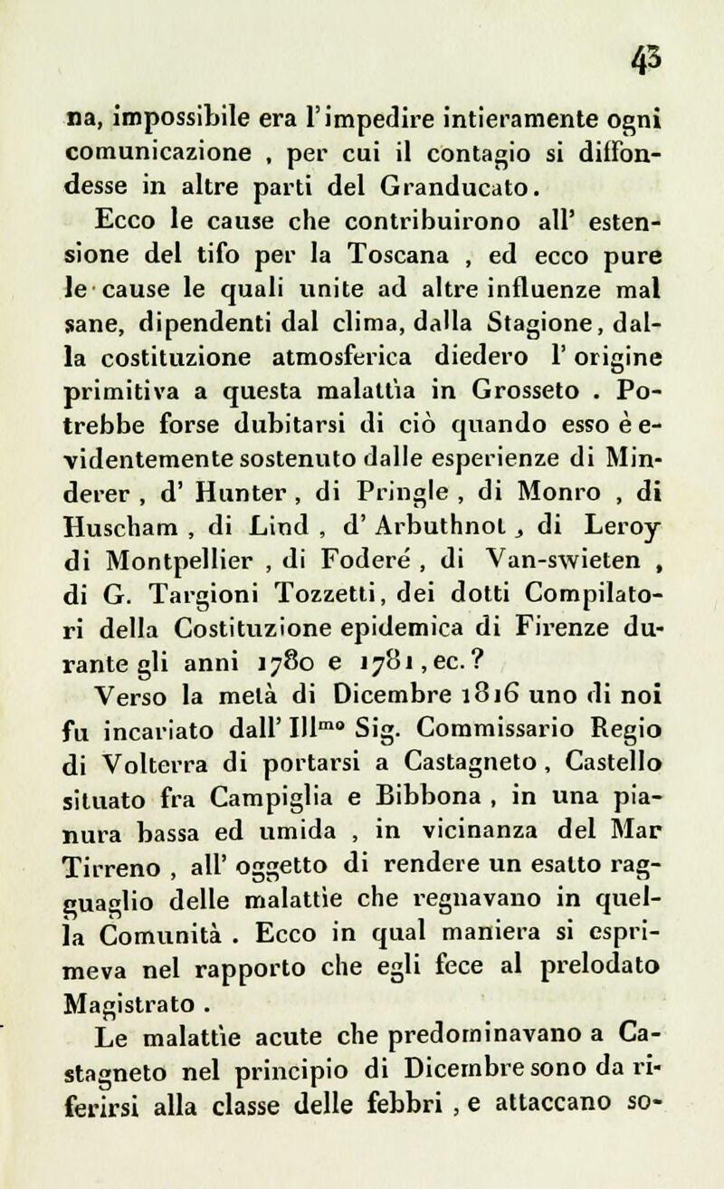 na, impossibile era l'impedire intieramente ogni comunicazione , per cui il contagio si diffon- desse in altre parti del Granducato. Ecco le cause che contribuirono all' esten- sione del tifo per la Toscana , ed ecco pure le cause le quali vinite ad altre influenze mal sane, dipendenti dal clima, dalla Stagione, dal- la costituzione atmosferica diedero l'origine primitiva a questa malattia in Grosseto . Po- trebbe forse dubitarsi di ciò quando esso è e- videntemente sostenuto dalle esperienze di Min- derer , d' Hunter , di Pringle , di Monro , di Huscham , di Lind , d' Arbuthnot, di Leroy- di Montpellier , di Fodere , di Van-swieten , di G. Targioni Tozzetti, dei dotti Compilato- ri della Costituzione epidemica di Firenze du- rante gli anni 1780 e i78i,ec.? Verso la metà di Dicembre 1816 uno di noi fu incariato dall' Illmo Sig. Commissario Regio di Volterra di portarsi a Castagneto , Castello situato fra Campiglia e Bibbona , in una pia- nura bassa ed umida , in vicinanza del Mar Tirreno , all' oggetto di rendere un esalto rag- guaglio delle malattìe che regnavano in quel- la Comunità . Ecco in qual maniera si espri- meva nel rapporto che egli fece al prelodato Magistrato . Le malattie acute che predominavano a Ca- stagneto nel principio di Dicembre sono da ri- ferirsi alla classe delle febbri ; e attaccano so-