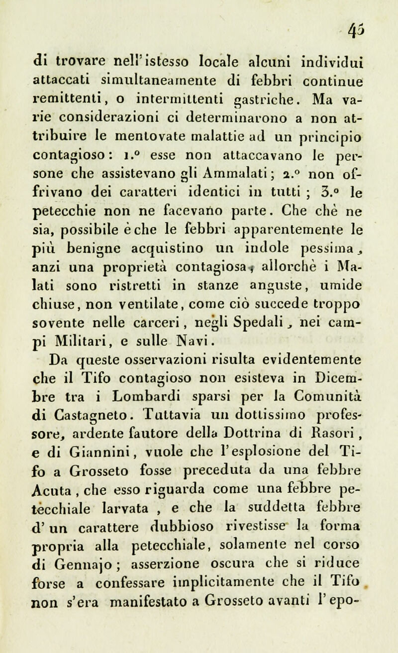 di trovare nell'istesso locale alcuni individui attaccati simultaneamente di febbri continue i-emittenti, o intermittenti gastriche. Ma va- rie considerazioni ci determinarono a non at- tribuire le mentovate malattie ad un principio contagioso: i.° esse non attaccavano le per- sone che assistevano gli Ammalati ; a.° non of- frivano dei caratteri identici in tutti ; 3.° le petecchie non ne facevano parte. Che che ne sia, possibile è che le febbri apparentemente le più benigne acquistino un indole pessima _, anzi una proprietà contagiosa) allorché i Ma- lati sono ristretti in stanze anguste, umide chiuse, non ventilate, come ciò succede troppo sovente nelle carceri, negli Spedali., nei cam- pi Militari, e sulle Navi. Da queste osservazioni risulta evidentemente che il Tifo contagioso non esisteva in Dicem- bre tra i Lombardi sparsi per la Comunità di Castagneto. Tuttavia un dottissimo profes- sore, ardente fautore della Dotti-ina di Rasori , e di Giannini, vuole che l'esplosione del Ti- fo a Grosseto fosse preceduta da una febbre Acuta , che esso riguarda come una febbre pe- tecchiale larvata , e che la suddetta febbre d'un carattere dubbioso rivestisse la forma propria alla petecchiale, solamente nel corso di Gennajo ; asserzione oscura che si riduce forse a confessare implicitamente che il Tifo non s'era manifestato a Grosseto avanti l'epo-