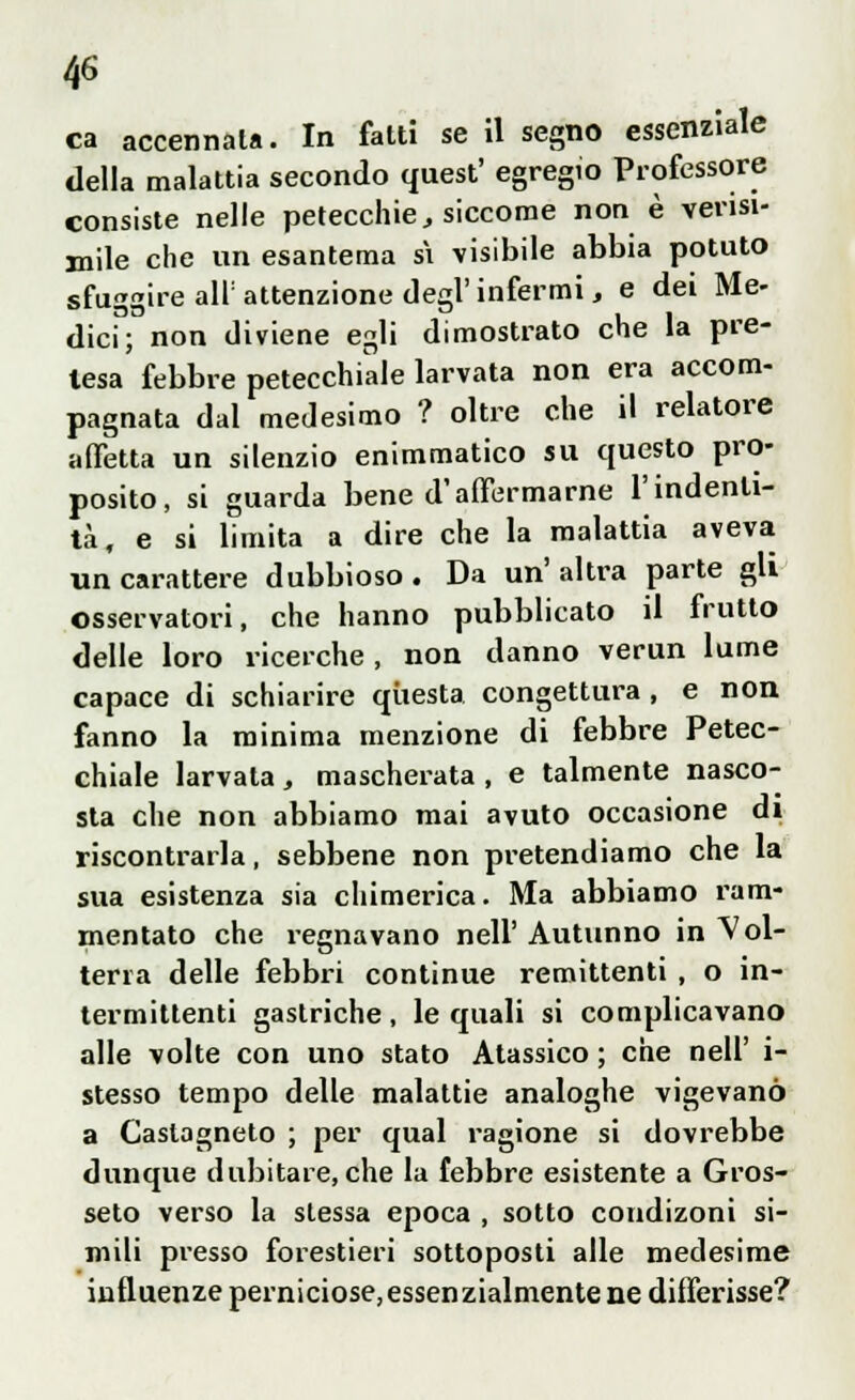 ca accennata. In fatti se il segno essenziale della malattia secondo quest' egregio Professore consiste nelle petecchie t siccome non è verisi- mile che un esantema si visibile abbia potuto sfuggire all: attenzione degl'infermi, e dei Me- dici; non diviene egli dimostrato che la pre- lesa febbre petecchiale larvata non era accom- pagnata dal medesimo ? oltre che il relatore affetta un silenzio enimmatico su questo pro- posito, si guarda bene d'affermarne l'indenti- la, e si limita a dire che la malattia aveva un carattere dubbioso. Da un'altra parte gli osservatori, che hanno pubblicato il frutto delle loro ricerche, non danno verun lume capace di schiarire questa congettura , e non fanno la minima menzione di febbre Petec- chiale larvala , mascherata , e talmente nasco- sta che non abbiamo mai avuto occasione di riscontrarla, sebbene non pretendiamo che la sua esistenza sia chimerica. Ma abbiamo ram- mentato che regnavano nell' Autunno in Vol- terra delle febbri continue remittenti , o in- termittenti gastriche , le quali si complicavano alle volte con uno stato Atassico ; che nell' i- stesso tempo delle malattie analoghe vigevano a Castagneto ; per qual ragione si dovrebbe dunque dubitare, che la febbre esistente a Gros- seto verso la stessa epoca , sotto condizoni si- mili presso forestieri sottoposti alle medesime influenze perniciose,essenzialmentene differisse?