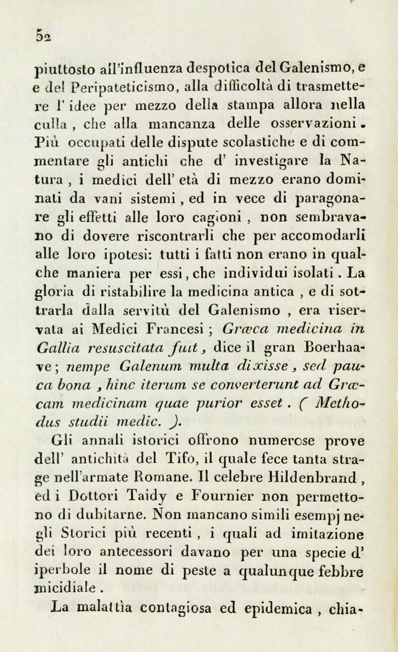 piuttosto all'influenza despotica delGalenismo, e e de! Peripateticismo, alla difficoltà di trasmette- re 1' idee per mezzo della stampa allora nella calla , c!ie alla mancanza delle osservazioni . Più occupati delle dispute scolastiche e di com- mentare idi antichi che d' investigai-e la Na- tura , i medici dell' età di mezzo erano domi- nati da vani sistemi , ed in vece di paragona- re gli effetti alle loro cagioni , non sembrava- no di dovere riscontrarli che per accomodarli alle loro ipotesi: tutti i fatti non erano in qual- che maniera per essi, che individui isolati . La gloria di ristabilire la medicina antica , e di sot- ti-aria dalla servitù del Galenismo , era riser- vala ai Medici Francesi ; Grceca medicina in Gallici resuscitata fuit, dice il gran Boerhaa- ve ; riempe Galenum multa dixisse, sed pan- ca bona , hinc iterum se converterunt ad Gra?- cam medicinam quae purior esset. ( Metho- dus studii medie. _). Gli annali istorici offrono numerose prove dell' antichità del Tifo, il quale fece tanta stra- ge nell'armate Romane. Il celebre Hildenbrand , ed i Dottori Taidy e Fournier non permetto- no di dubitarne. Non mancano simili esempi ne- gli Storici più recenti , i quali ad imitazione dei loro antecessori davano per una specie d' iperbole il nome di peste a qualunque febbre micidiale . La malattìa contagiosa ed epidemica , chia-