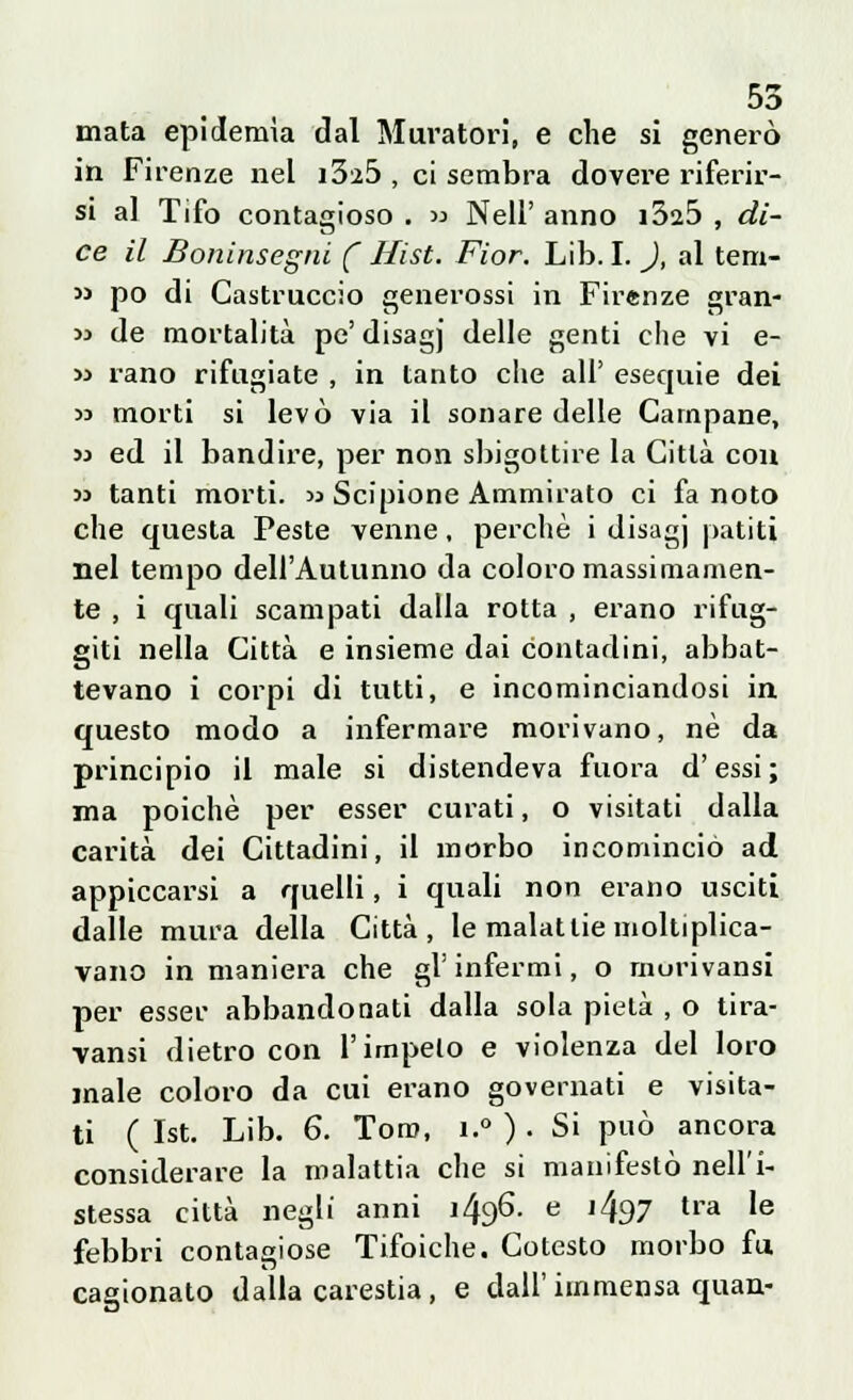 mata epidemìa dal Muratori, e che si generò in Firenze nel i3i5 , ci sembra dovere riferir- si a] Tifo contagioso . « Neil' anno i325 , di- ce il Boninsegni ( Hist. Fior. Lib. I. ), al tem-  pò di Gastruccio generossi in Firenze gran- ii de mortalità pe' disagj delle genti che vi e- » rano rifugiate , in tanto che all' esequie dei 53 morti si levò via il sonare delle Campane, 33 ed il bandire, per non sbigottire la Città con >s tanti morti.  Scipione Ammirato ci fa noto che questa Peste venne, perchè i disagj patiti nel tempo dell'Autunno da coloro massimamen- te , i quali scampati dalla rotta , erano rifug- giti nella Città e insieme dai contadini, abbat- tevano i corpi di tutti, e incominciandosi in questo modo a infermare morivano, né da principio il male si distendeva fuora d'essi; ma poiché per esser curati, o visitati dalla carità dei Cittadini, il morbo incominciò ad appiccarsi a quelli, i quali non erano usciti dalle mura della Città, le malattie moltiplica- vano in maniera che gì' infermi, o morivansi per esser abbandonati dalla sola pietà , o tira- ■vansi dietro con l'impelo e violenza del loro male coloro da cui erano governati e visita- ti ( Ist. Lib. 6. Toro, i.° ) . Si può ancora considerare la malattia che si manifestò nell'i- stessa città negli anni 1496. e j497 tra Ie febbri contagiose Tifoiche. Cotesto morbo fu cagionato dalla carestia, e dall'immensa quan-