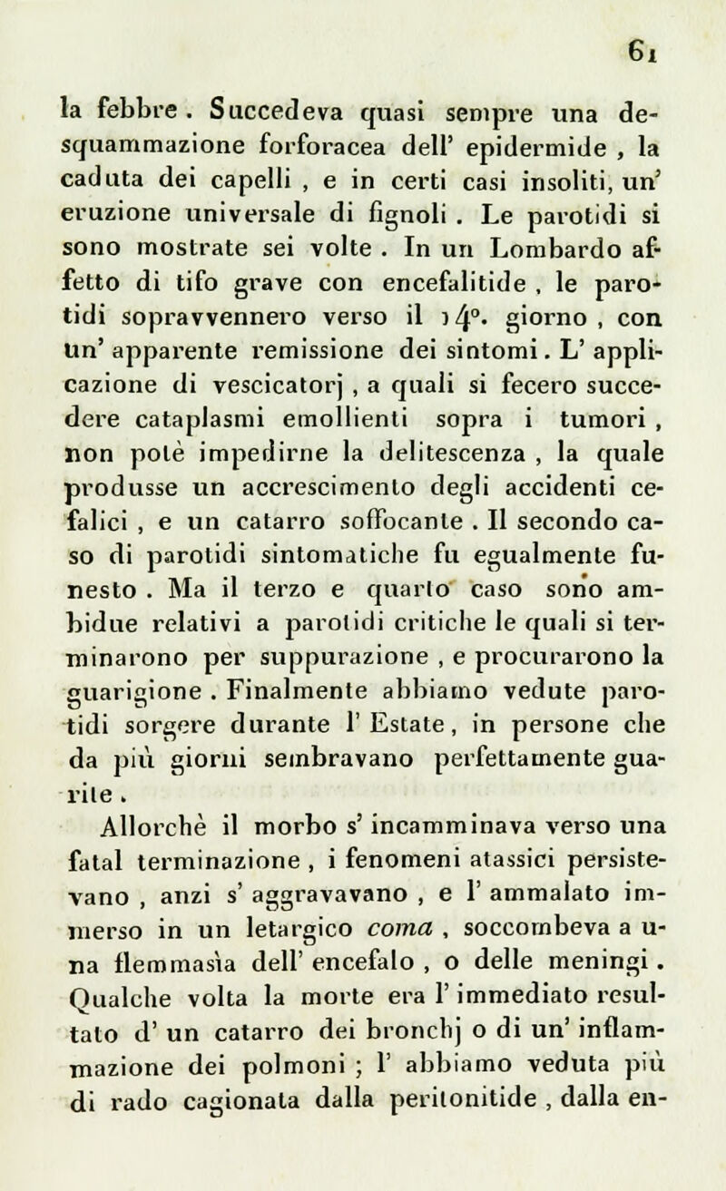 la febbre . Succedeva quasi sempre una de- squammazione forforacea dell' epidermide , la caduta dei capelli , e in certi casi insoliti, un' eruzione universale di fignoli . Le parotidi si sono mostrate sei volte . In un Lombardo af- fetto di tifo grave con encefalitide , le paro- tidi sopravvennero verso il i/p. giorno , con Un'apparente l'emissione dei sintomi. L'appli- cazione di vescicatorj , a quali si fecero succe- dere cataplasmi emollienti sopra i tumori , non potè impedirne la delitescenza , la quale produsse un accrescimento degli accidenti ce- falici , e un catarro soffocante . Il secondo ca- so di parotidi sintomatiche fu egualmente fu- nesto . Ma il terzo e quarto caso sono ara- bidue relativi a parotidi critiche le quali si ter- minarono per suppurazione , e procurarono la guarigione . Finalmente abbiamo vedute paro- tidi sorgere durante l'Estate, in persone che da più giorni sembravano perfettamente gua- rite . Allorché il morbo s'incamminava verso una fatai terminazione , i fenomeni atassici persiste- vano , anzi s' aggravavano , e 1' ammalato im- merso in un letargico coma , soccombeva a u- na flemmasia dell' encefalo , o delle meningi. Qualche volta la morte era l'immediato resul- tato d' un catarro dei bronchj o di un' infiam- mazione dei polmoni ; 1' abbiamo veduta più di rado cagionata dalla perilonitide , dalla en-