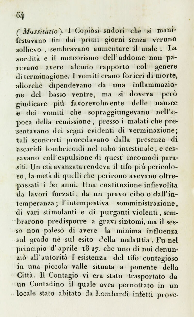 G/4 CMussitatio). I Copiosi sudori che si mani- festavano fin dai primi giorni senza veruno sollievo , sembravano aumentare il male . La sordità e il meteorismo dell'addome non pa- revano avere alcuno rapporto col genere di terminagione. 1 vomiti erano forieri di morte, allorché dipendevano da una infiammazio- ne del basso ventre, ma si doveva però giudicare più favorevolmente delle nausee e dei vomiti che sopraggiungevano nell'e- poca della i-emissione , presso i malati che pre- sentavano dei segni evidenti di verminazione; tali sconcerti procedavano dalla presenza di ascaridi lombricoidi nel tubo intestinale , e ces- savano coli'espulsione di cruest' incomodi para- siti. Un età avanzala rendeva il tifo più pericolo- so, la metà di quelli che perirono avevano oltre- passati i 5o anni. Una costituzione infievolita da lavori forzati , da un pravo cibo o dall'in- temperanza ; l'intempestiva somministrazione, di vari slimolanti e di purganti violenti, sem- brarono predisporre a gravi sintomi, ma il ses- so non palesò di avere la minima influenza sul grado né sul esito della malatttia . Fu nel principio d' aprile 18 17. che uno di noi denun- ziò all'autorità 1 esistenza del tifo contagioso in una piccola valle situata a ponente della Città. Il Contagio vi era stato trasportato da un Contadino il quale avea pernottato in un locale stato abitato da Lombardi infetti prove-