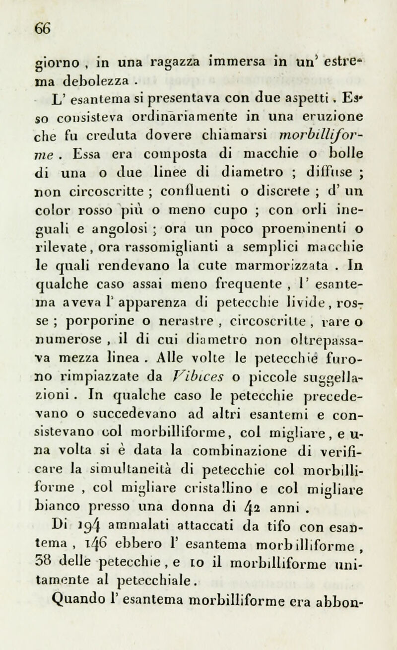 giorno , in una ragazza immersa in un' estre* ma debolezza . L' esantema si presentava con due aspetti. Es* so consisteva ordinariamente in una eruzione che fu creduta dovere chiamarsi morbilli/or- me . Essa era composta di macchie o bolle di una o due linee di diametro ; diffuse ; non circoscritte ; confluenti o discrete ; d' un color rosso più o meno cupo ; con orli ine- guali e angolosi ; ora un poco proeminenti 0 rilevate, ora rassomiglianti a semplici macchie le quali rendevano la cute marmorizzata . In qualche caso assai meno frequente , V. esante- ma aveva 1'apparenza di petecchie livide, ros- se ; porporine o nerastre , circoscritte , rare o numerose , il di cui diametro non oltrepassa- va mezza linea . Alle volte le petecchie furo- no rimpiazzate da Vibices o piccole suggella- zioni . In qualche caso le petecchie precede- vano o succedevano ad altri esantemi e con- sistevano col morbilliforme, col migliare, e u- na volta si è data la combinazione di verifi- care la simultaneità di petecchie col morbdli- forine , col migliare cristallino e col migliare bianco presso una donna di l\i anni . Di 10,4 ammalati attaccati da tifo con esan- tema , 146 ebbero 1' esantema morbilliforme, 58 delle petecchie , e io il morbilliforme uni- tamente al petecchiale. Quando 1' esantema morbilliforme era abbon-