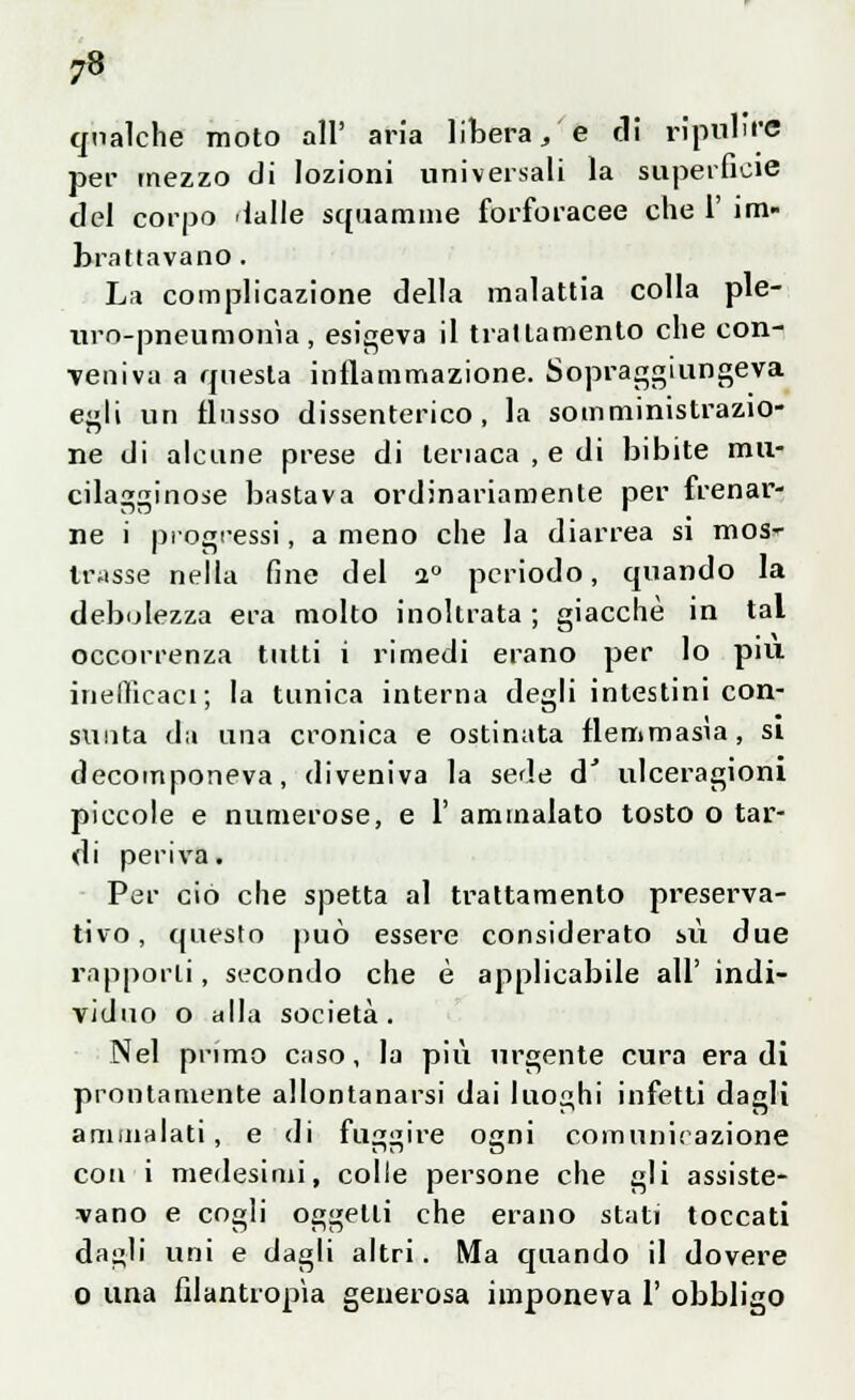 7 qualche moto all' aria libera, e di ripulire per mezzo di lozioni universali la superficie del corpo dalle squamine forforacee che V im- brattavano . La complicazione della malattia colla ple- uro-pneumonìa, esigeva il trattamento che con- veniva a questa infiammazione. Sopraggiungeva egli un flusso dissenterico, la somministrazio- ne di alcune prese di teriaca , e di bibite mu- cilagginose bastava ordinariamente per frenar- ne i progressi, a meno che la diarrea si mos- trasse nella fine del i° periodo, quando la debolezza era molto inoltrata ; giacché in tal occorrenza tutti i rimedi erano per lo più inefficaci; la tunica interna degli intestini con- sunta da una cronica e ostinata flemmasìa, si decomponeva, diveniva la sede d' ulceragioni piccole e numerose, e 1' ammalato tosto o tar- di periva. Per ciò che spetta al trattamento preserva- tivo, questo può essere considerato su due rapporti, secondo che è applicabile all' indi- viduo o alla società . Nel primo caso, la più urgente cura era di prontamente allontanarsi dai luoghi infetti dagli ammalati, e di fuggire ogni comunicazione con i medesimi, colle persone che gli assiste- vano e cogli oggetti che erano stati toccati da;di uni e dagli altri. Ma quando il dovere o una filantropìa generosa imponeva 1' obbligo