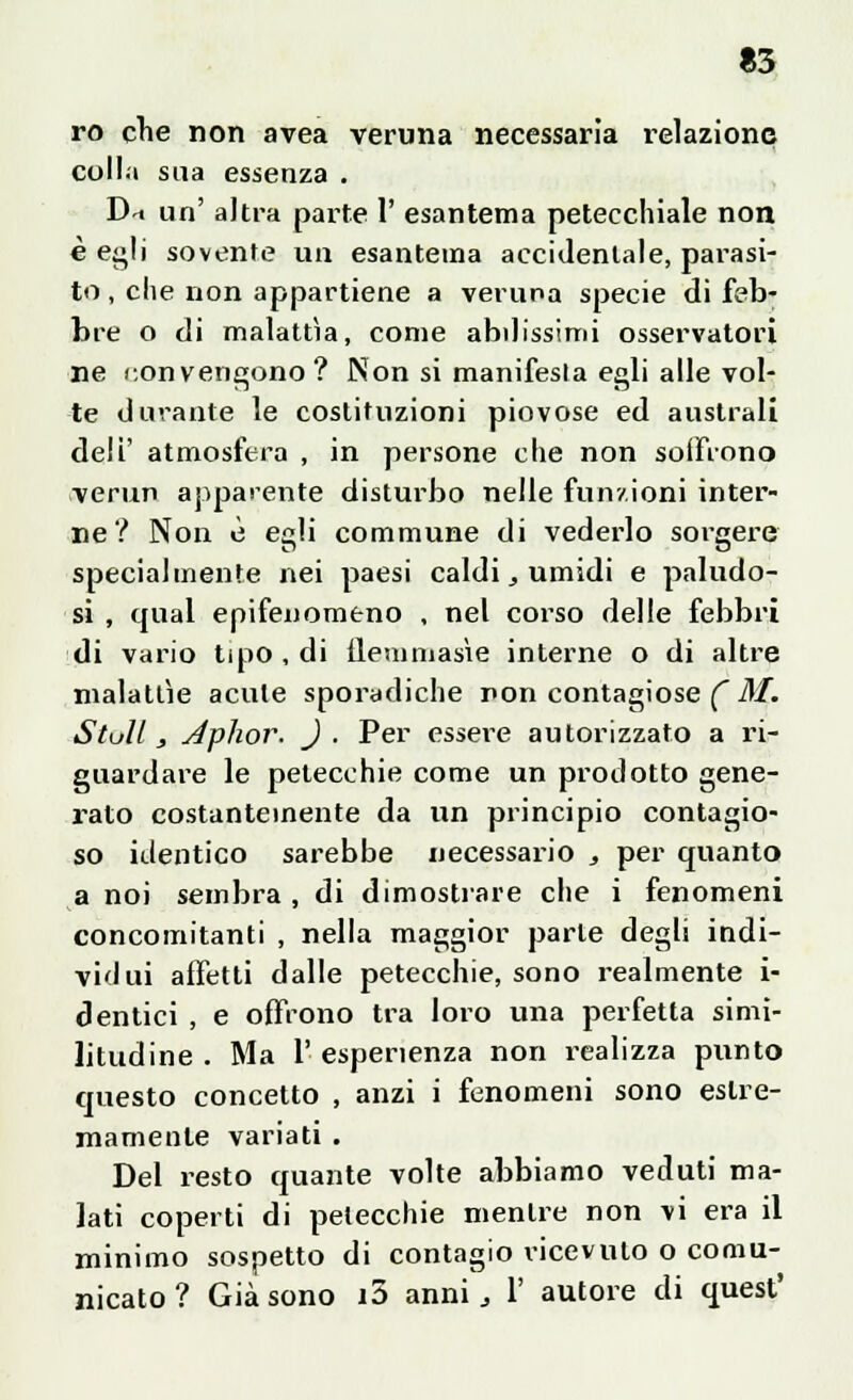 ro che non avea veruna necessaria relazione colla sua essenza . D^ un' altra parte I' esantema petecchiale non è egli sovente un esantema accidentale, parasi- te , che non appartiene a veruna specie di feb- bre o di malattìa, come abilissimi osservatori ne convengono? Non si manifesta egli alle vol- te durante le costituzioni piovose ed australi deli' atmosfera , in persone che non soiFrono verun apparente disturbo nelle funzioni inter- ne? Non è egli commune di vederlo sorgere specialmente nei paesi caldi, umidi e paludo- si , qual epifenomeno , nel corso delle febbri di vario tipo , di ilemmasìe interne o di altre malattìe acute sporadiche non contagiose ( M. Stul! , Jphor, ) . Per essere autorizzato a ri- guardare le petecchie come un prodotto gene- rato costantemente da un principio contagio- so identico sarebbe necessario , per quanto a noi sembra , di dimostrare che i fenomeni concomitanti , nella maggior parte degli indi- vidui affetti dalle petecchie, sono realmente i- dentici , e offrono tra loro una perfetta simi- litudine . Ma 1' esperienza non realizza punto questo concetto , anzi i fenomeni sono estre- mamente variati . Del resto quante volte abbiamo veduti ma- lati coperti di petecchie mentre non vi era il minimo sospetto di contagio ricevuto o comu- nicato ? Già sono i3 anni, X autore di quest'