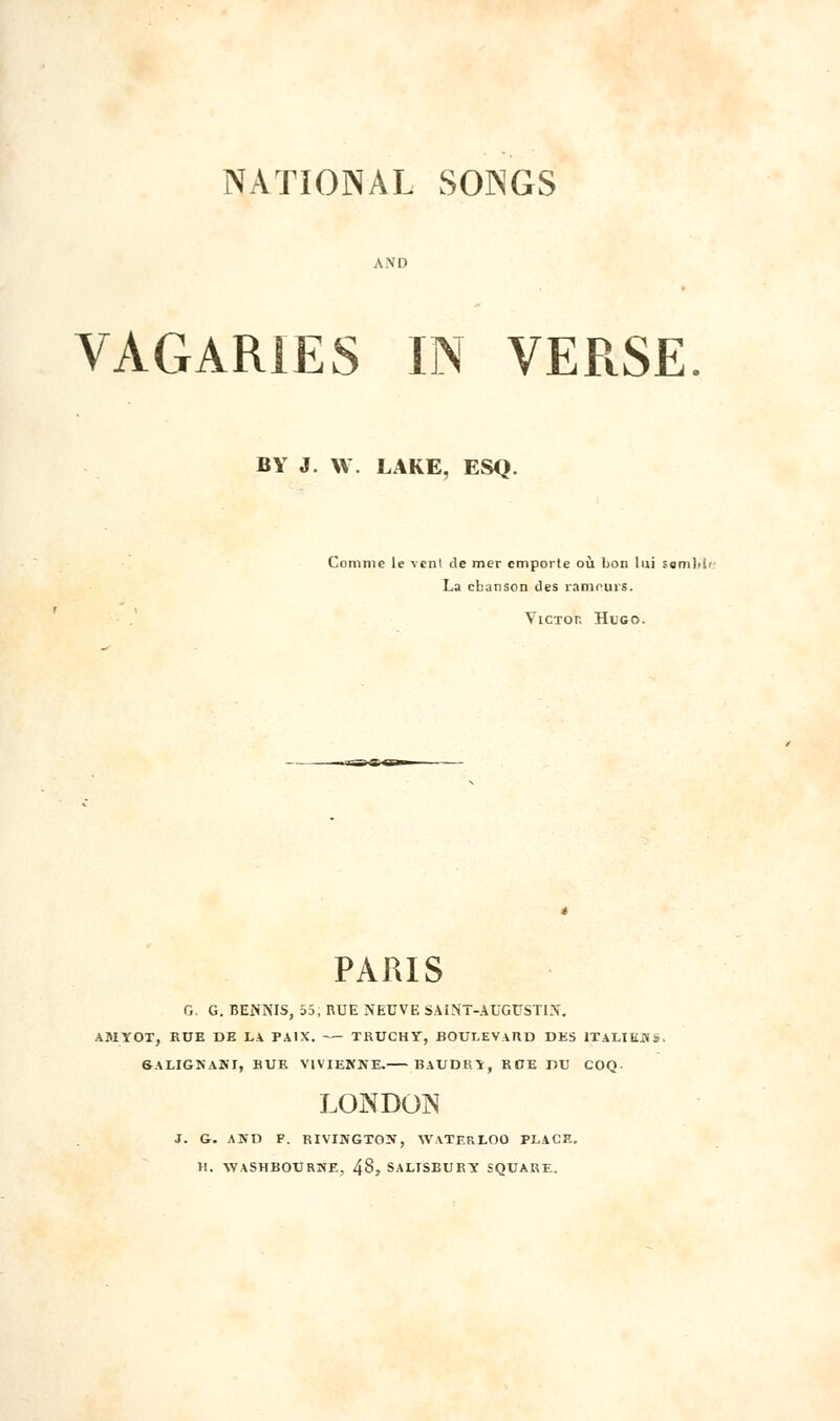 VAGARIES IN VERSE BY J. W. LAKE, ESQ. Comme le vent de mer emporte où bon lui somlii' La chanson des rameurs. YicTor, Hugo. PARIS G. G. BENNIS, 55; RUE *EUVE SAINT-AUGUSTIN. AJlïOI, RUE DE LA PAIX. TRUCHy, BOULEVARD DES ITALIENS, 6ALIGNANI, RUE VtVIENNE. BAUDRÏ, KOE DU COQ. LONDON J. G. AND F. RIVINGTON, WATERLOO PLACE. H. AYASHBOURWE, 48, SALTSBURÏ SQUARE.