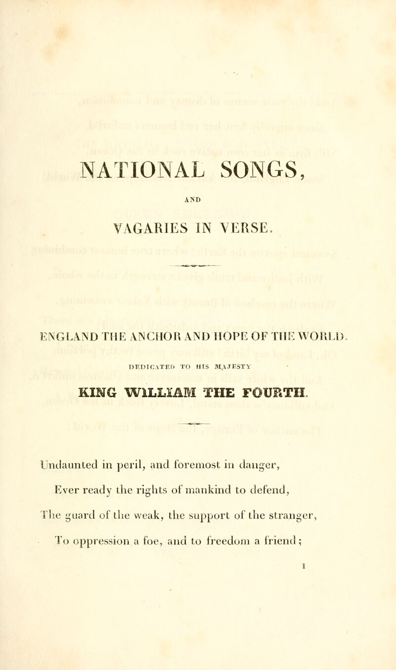 AND VAGAR1ES IN YEUSE. ENGLA.ND THE A.NCHOR AND HOPE OF THE WORLD. DEDICATED TO HIS M,AJF.STY KÏNG W1LLÏAM THE FOURTH. Ijndaunled in péril, and foremost in danger, Ever ready the rights of mankind to défend, The guard of the vveak, the support of the stranger, To oppression a foe, and to freedom a friend ;