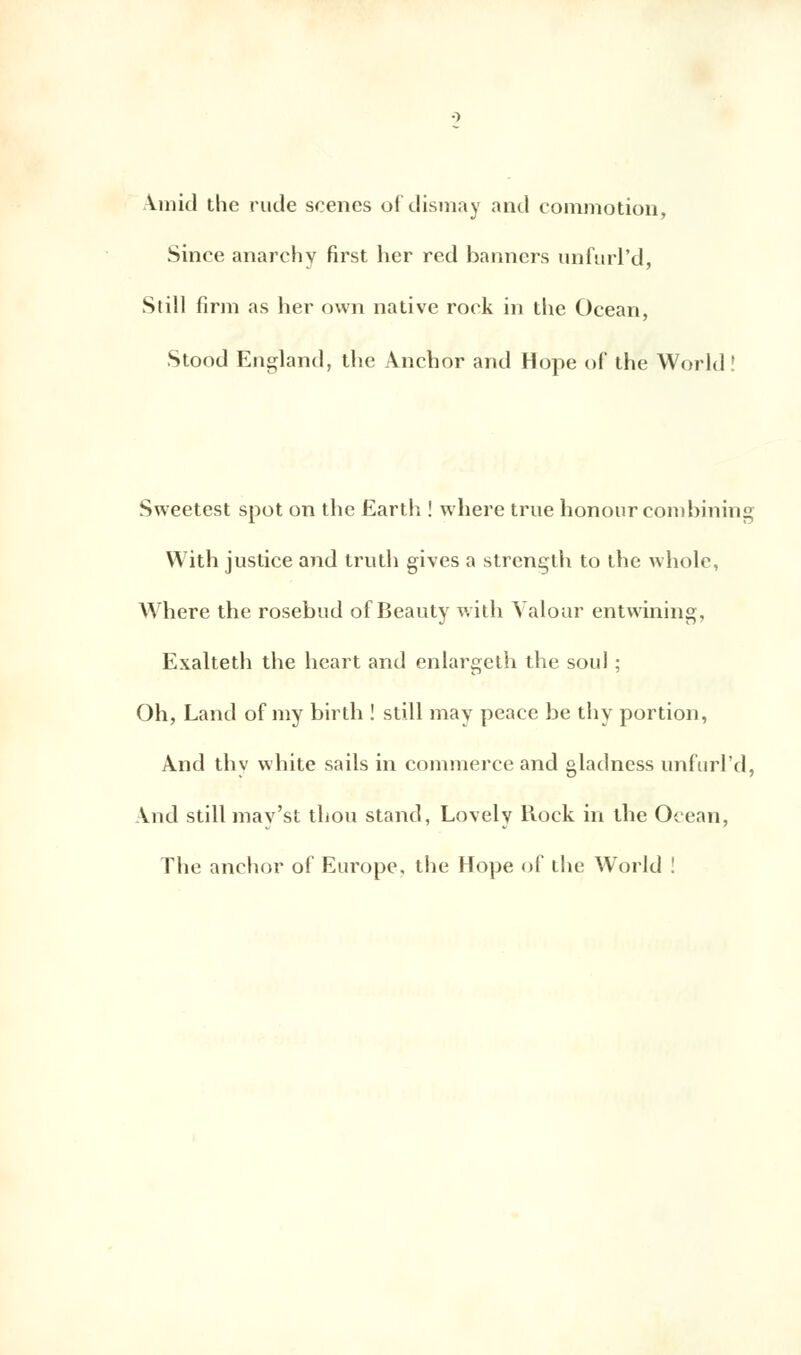 \mid the rude scènes of dismay and commotion, Since anarchy first her red banners unfurl'd, Still firm as her own native rock in the Océan, Stood England, the Ànchor and Hope of the World! Sweetest spot on the Earth ! where true honourcombining With justice and truth gives a strength to the whole, Where the rosebud of Beauty with Valour entwining, Exalteth the heart and enlargeth the soûl ; Oh, Land of my birth ! still may peace be thy portion, And thv white sails in commerce and gladness unfurl'd, Aud still mav'st thou stand, Lovely Rock in the Océan, The anchor of Europe, the Hope of the World !