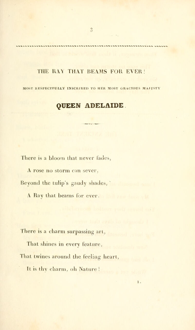 THE RA.Y THAT BE.UIS FOU EVER MOST liF.SPECTFULLY INSCRIBEI1 TO HF.R MOST GHAOTOUS MAJFSTY QUEEN ADELAÏDE There is a bloon) that never fades, A rose no storm can sever, Beyond the tulip's gaudy shades, s A Rav that beams for ever. There is a charm surpassing art, That shines in every feature, That twines around the Peeling- heart, ït is thv charm. oh Nature !