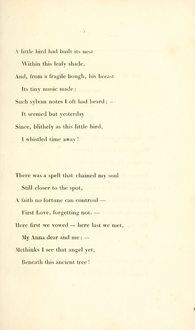 \ little bird had buili us nesi Within this leal'y shade, And, i'rom a fragile bough, liis breasl Tts tiny music made ; Such sylvan notes I oft had lieard ; - • It seemed but yeslerday Since, blithely as this little bird, I whistled time awav ! There was a spell that chaincd my soûl Still eloser to the spot, A faith no fortune can controul — First Love, forgetting not. — Hère first we vowed — hère last we met, My Anna dear and me : — Methinks I see that angel yet, Beneath this aneient tree !