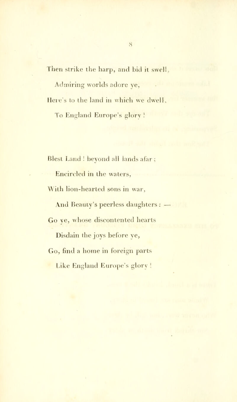 Then strikc the harp, and bicl it swcli Admiring worlds adore ye, Hcre's to the land in which we dwell To England Europe's glory ! Blcst Land ! beyond ;dl iands afar; Encircled in Uic waters, \\ iLh lion-hearted sons in war, And lîeauty's peerless daughters : — Go ve, whose discontented hearts Disdain the joys before ve, Go, find a home in foreign parts Like England Europe's glory !