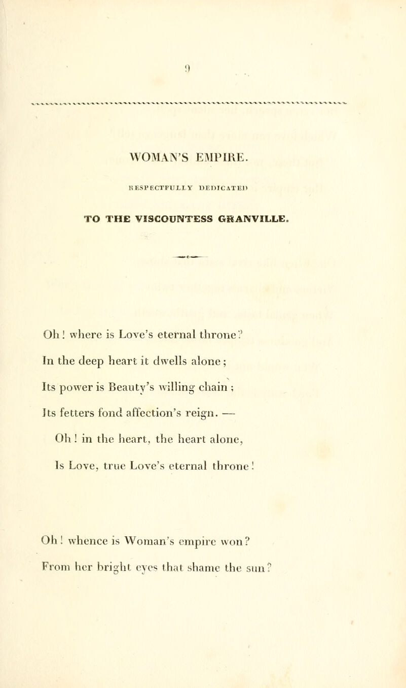 WOMAN'S EMPIRE. RESPF.CTFUI.I-Y DF.DICATE)) TO THE VISCOUNTESS GBANVILLE Oh! where is Love's eternal throne? In the deep heart it clwells alone ; Its power is Beauty's willing chain ; Its fetters fond affection's reign. — Oh ! in the heart, the heart alone, Is Love, true Love's eternal throne ! Oh ! whence is Woman's empire won ? From her bright eves that shame the sun!