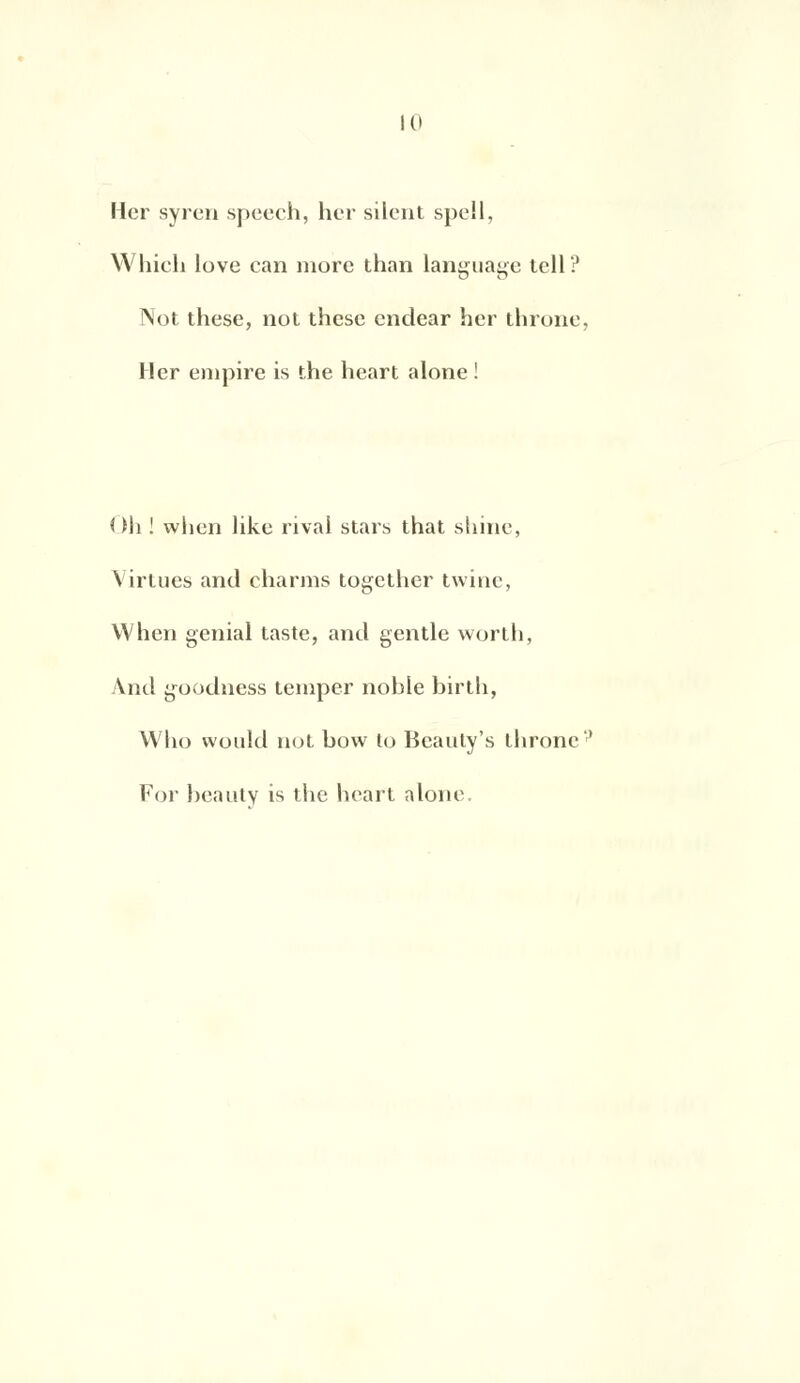 Her syren speech, lier silent spell, Whieli love can more than language tell? Not thèse, not thèse endear her throne, Her empire is the heart alone ! Oh ! when like rivai stars that shine, Virlues and charms together tvvinc, When génial taste, and gentle worth, And goodness temper noble birth, Who would not bow to Bcauly's throne'' For beautv is the heart alone.