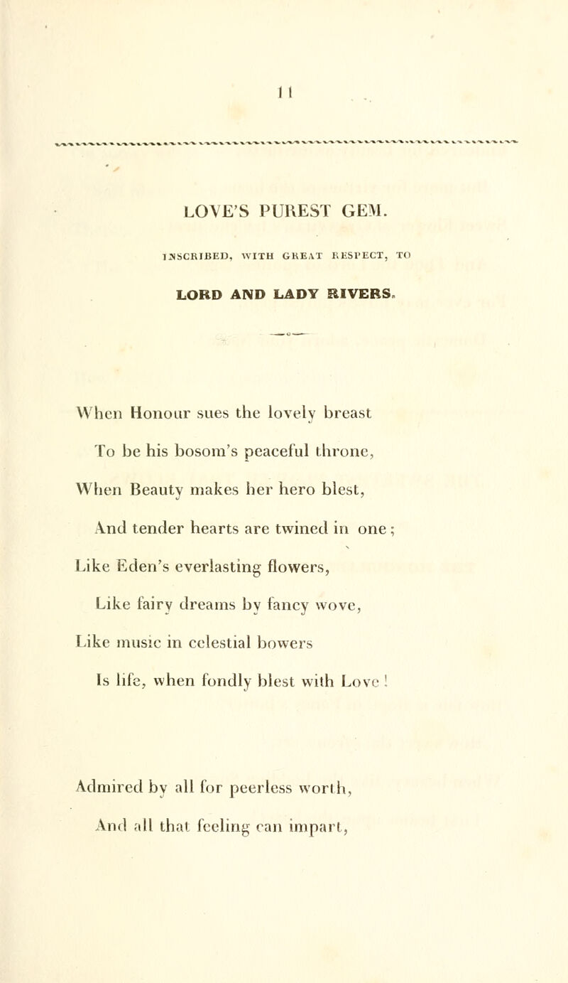 LOVES PUREST GEM. 1SSCRIBED, WITH GKEAI RESPECT, TO LORD AND LADV RIVERS When Honour sues the lovely breast To be his bosora's pcaceful throne, When Beauty makes lier hero blest, And tender hearts are twined in one ; Like Eden's everlasting flowers, Like fairy dreams by fancy wove, Like music in celestial bowers ls life, when fondly blest with Love ! Admired by ail for peerless vvorih, And ail that fceling can impart,