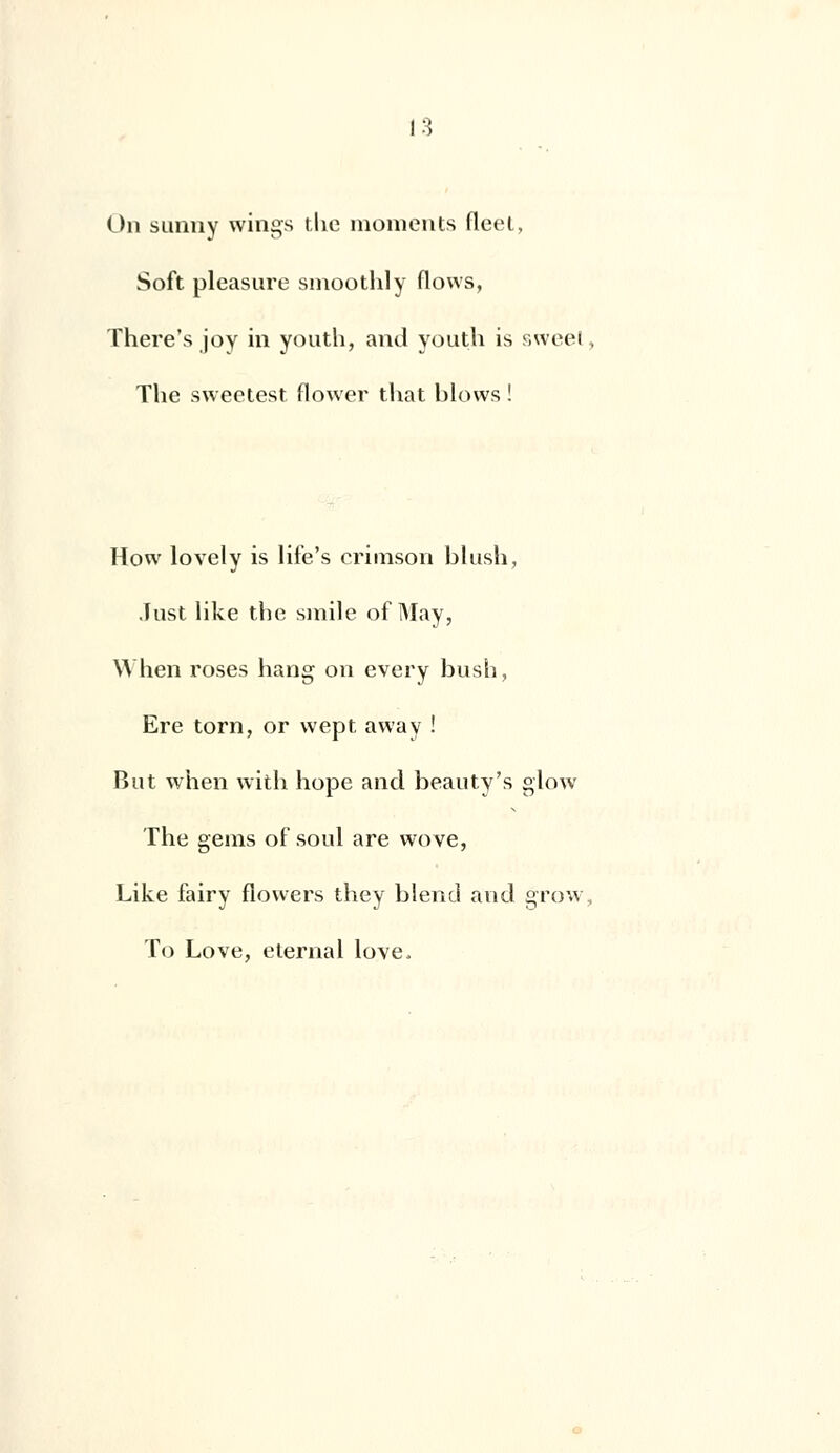 On sunny wings tlie moments fleet, Soft pleasure smoothly flows, There's joy in youth, and youth is sweel Tlie sweetest flower that blows ! How lovely is life's crimson blush, .Inst like thc smile of May, When roses hang on every bush, Ere torn, or wept away ! But when with hope and beauty's glow The gems of soûl are wove, Like fairy flovvers they blend and grow To Love, elernal love,