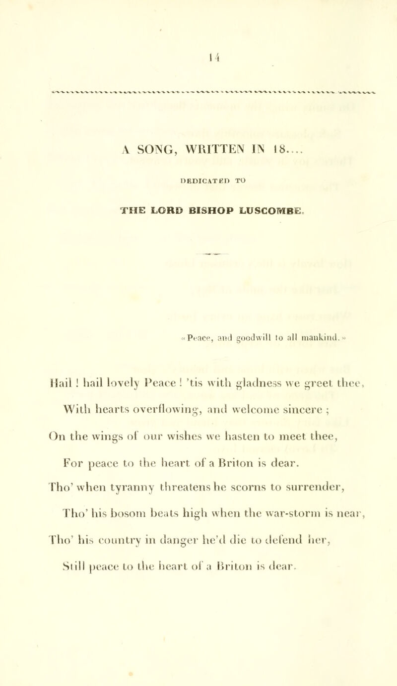 I \ A SONG, WRITTEN IN 18.. HEDICATED TO THE LORD BISHOP LUSCOMBE «Peace, and goodwîll lo ail mankind.» Hail ! hail lovely Peace ! 'tis with gladness \ve greet thee With hearts overflowing, and welcomc sincère ; On the wings of our wishes \ve liasten to meet thee, For peace to the heart of a Briton is dear. Tho'when tyranny threatenshe scorns to surrender, Tho' his bosoin beats high when the war-storm is near Tho' his country in danger he'd die to défend lier, Siill peace to the hcarl of a Briton is dear