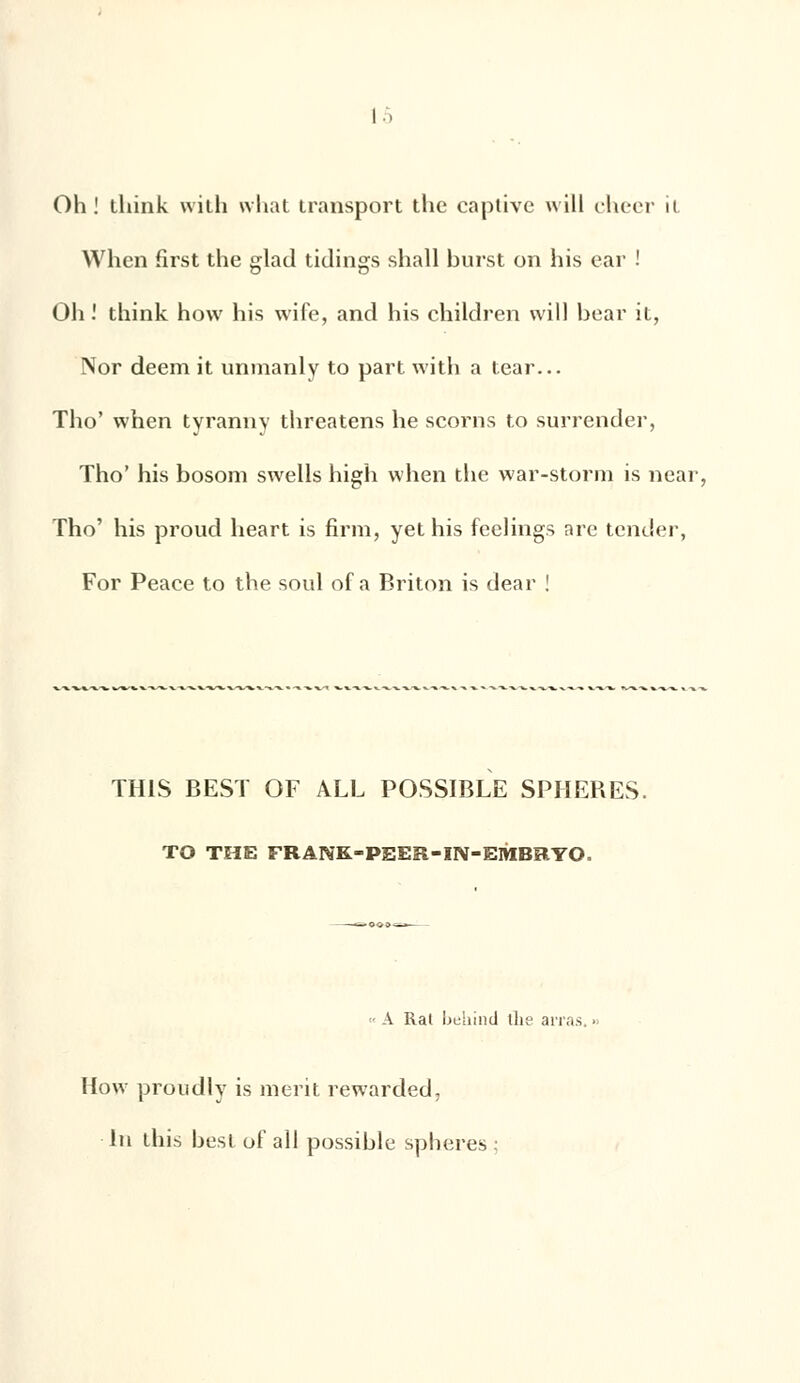 Oh! think with what transport the captive will cheer it Whcn first the glad tidings shall burst on his car ! Oh! think how his wife, and his children will bear it, Nor deem it unmanly to part with a tear... Tho' when tyranny threatens he scorns to surrender, Tho' his bosom swells high when the war-storm is near, Tho' his proud heart is firra, yet his feelings are tender, For Peace to the soûl of a Briton is dear ! TH1S BEST OF ALL POSSIBLE SPHERES. TO THE FRANK-PEER-IN-EMBRYO. A Rai behind ihe arras. How proudly is merit rewarded, in this best of ail possible sphères :