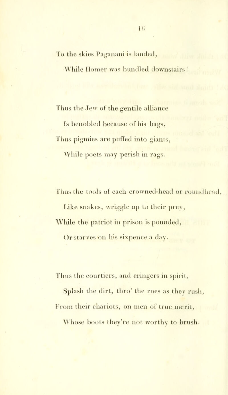 l'o the skies Paganani is lauded, While Horaer was bundled downslairs! Thus the Jew of the gentile alliance Is benobled because of liis bags, Thus pigmies are puffed into giants, While poets ma y perish in rags. Thus the tools of each crowned-head or roundhead, Like snakes, wriggle up to tlieir prey, While the patriot in prison is pounded, Orstarves on bis sixpence a day. Thus the courtiers, and cringers in spirit, Splash the dirt, thro' the rues as thev rush, From their chariots, on men of true merii, Whose boots thev're not worthv to brush.