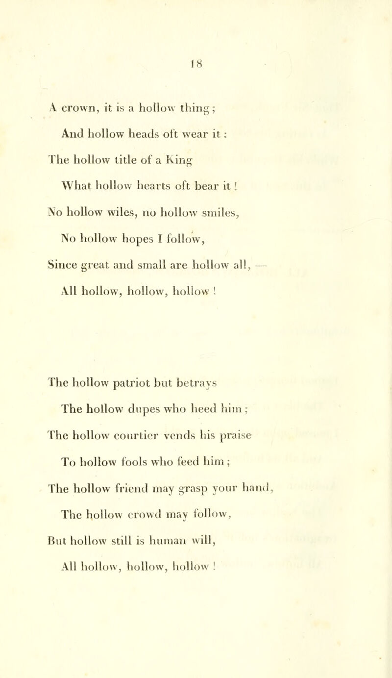 A crown, it is a hollow thing; And hollow heads oit wear it : The hollow litle of a king What hollow hearts oft bear it ! No hollow wiles, no hollow smiles, No hollow hopes I follow, Since great and small arc hollow ail, Ail hollow, hollow, hollow ! The hollow patriot but betrays The hollow dupes who heed him ; The hollow courtier vends his praise To hollow fools who feed him ; The hollow friend may grasp your hand The hollow crowd may follow, But hollow still is human will, Ail hollow, hollow, hollow !