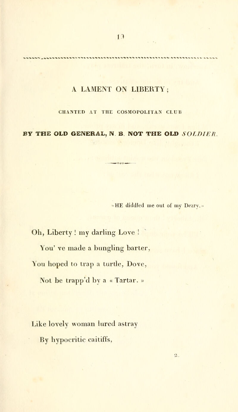 A LIMENT ON LIBERTY; CHAISTED AT THE COSMOPOLITAN CLUli BY THE OLD GENERAL, N. B NOT THE OLD SOLDIJER, • HE diddled me out of my Deary. Oh, Liberty ! my darling Love ! You' ve made a bungling barter, You hoped to trap a turtle, Dove, Not be trapp'd by a « Tartar. » Like lovely woman lured astray By hypocritic caitiffs, 2.