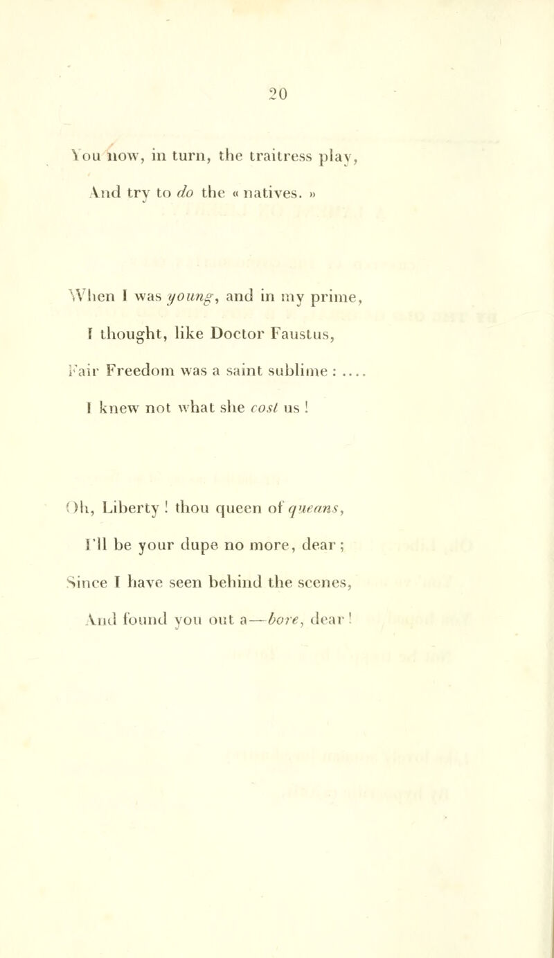 Ion now, in turn, the traitress plav, \nd try to do the « natives. » Wlien I vvas young, and in niy prime, I thought, like Doctor Faustus, Fair Freedom was a saint sublime : I knew not what she cost us ! Oh, Liberty ! thou queen oîqueans, 1*11 be your dupe no more, dear ; Sinee ï hâve seen behind the scènes, And found you ont a—bore, dear'