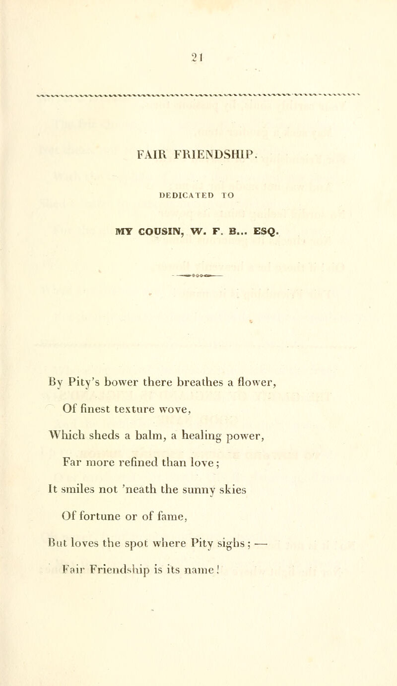 FAIR FR1ENDSH1P. DEDICATED TO MY COUSIN, W. F. B... ESQ. By Pity's bower there breathes a flower, Of finest texture wove, Which sheds a balm, a healing power, Far more refined than love ; It smiles not 'neath the sunny skies Of fortune or of famé, But loves the spot where Pity sighs ; ■— Fair Frienclship is its naine !