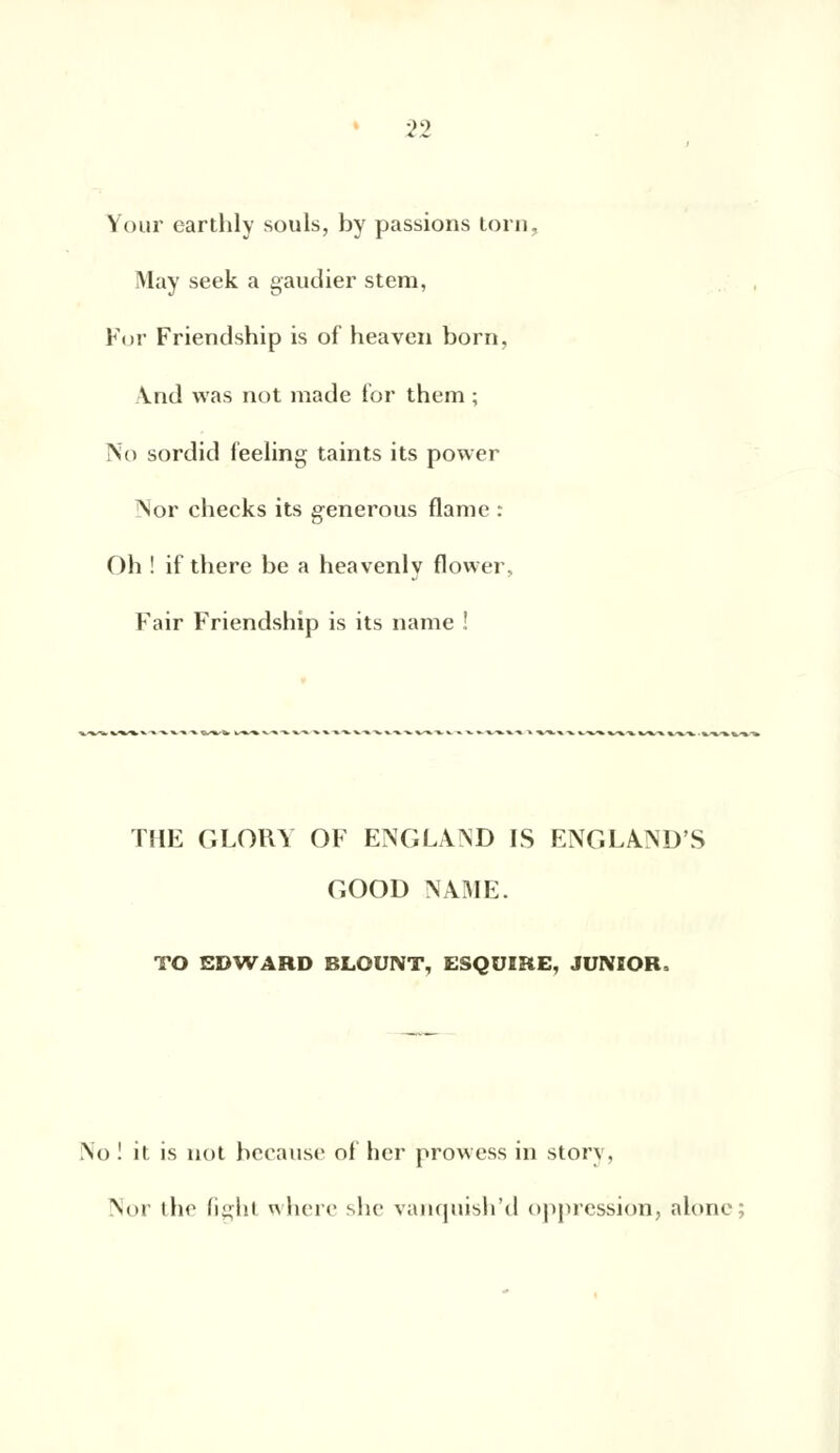 Your earthly soûls, by passions torn, May seek a gaudier stem, For Friendship is of heaven born, \nd vvas not made for them ; No sordid feeling taints its power Nor checks its generous flame : Oh ! if there be a heavenly flower, Fair Friendship is its name ! THE GLOKY OF ENGLAND IS ENGLAND'S GOOD NAME. TO EDWARD BLOUNT, ESQUIRE, JUNIOR. No ! it is not because of her prowess in story, Nor the fight where slic vanquish'd oppression, alone;