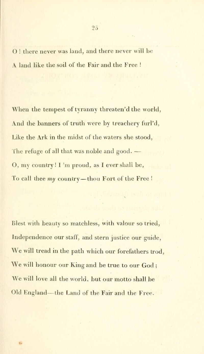 O ! there never was land, and there nevcr will be A laud like the soil oi* the Fair and the Free ! When the tempest of tyranny threaten'd the world, And the banners oi truth were by treachery furl'd, Like the Ark in the midst of the waters she stood, The refuge of ail that was noble and good. — O, my country ! I 'm proud, as I ever shall be, To call thee my country—thou Fort of the Free ! Blest with beauty so matchless, with valour so tried, Independence our staff, and stem justice our guide, We will tread in the path which our forefathers trod, We will honour our King and be true to our God ; We will love ail the world, but our motto shall be Old England—the Land of the Fair and the Free.