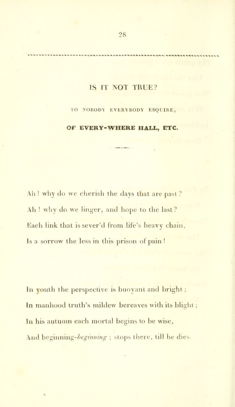 IS IT NOT TRUE? m m)bod\ everybody esqlire, OF EVERY-WHERE HALL, ETC. Aii ! why do we cherish the days that are past ? Ah ! why do we linger, and hope to the last? Each link that is sever'd from life's heavy ehain, Is a sorrow the less in tins prison of'pain ! In yonth the perspeetive is buoyant and bright; In manhood truth's raildew bereaves with its blight In his autumn each mortal begins lo be wise, And be^nnmg-beginning ; stops there, till he dies