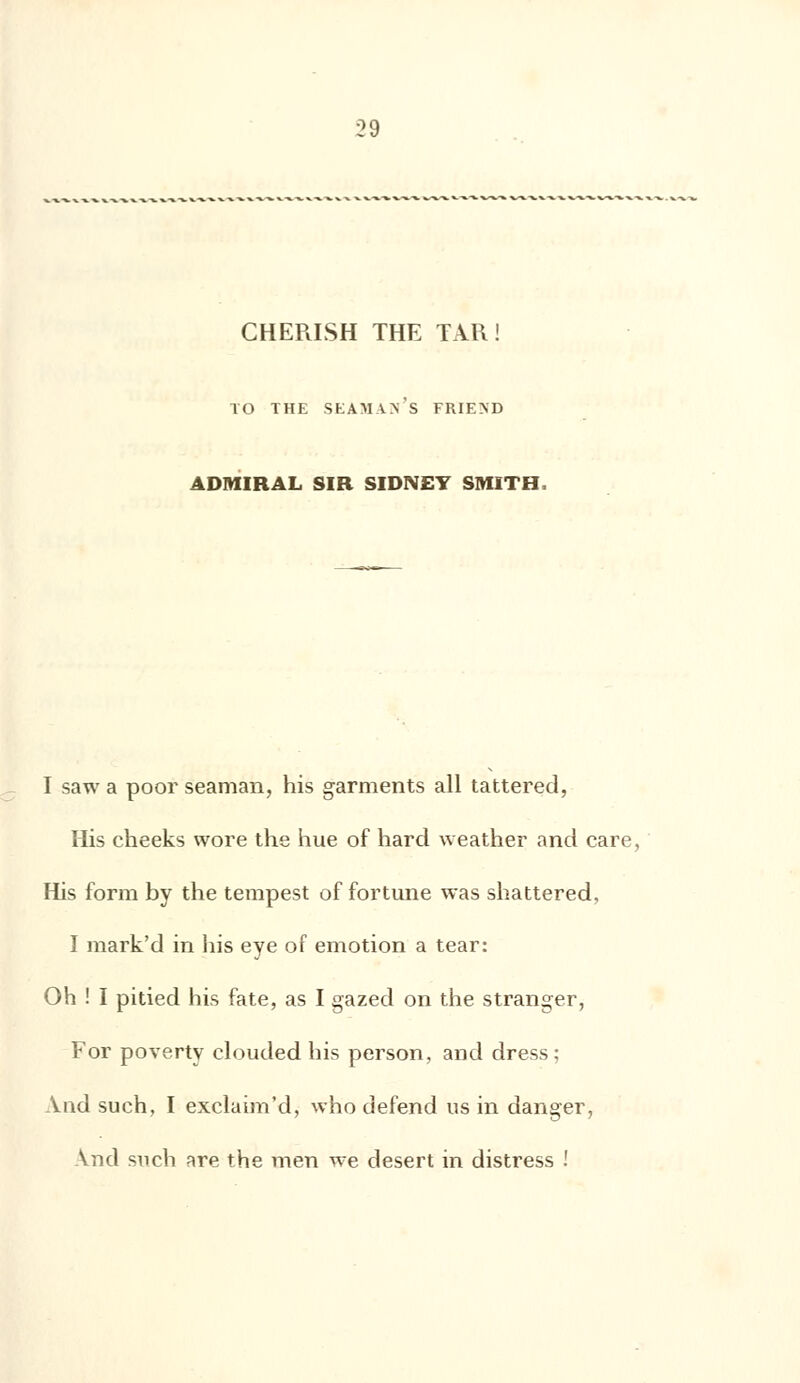 CHERISH THE TAR ! TO THE SEAMVN S FRIEND 4DMIRAL SIR SIDNEY SMITH, I saw a poor seaman, his garments ail tattered, His cheeks wore the hue of hard weather nnd care, His form by the tempest of fortune was shattered, I mark'd in his eye of émotion a tear: Oh ! I pitied his fate, as I gazed on the stranger, For poverty clouded his person, and dress; And such, I exclaim'd, who défend us in danger, \nd such are the men we désert in distress !