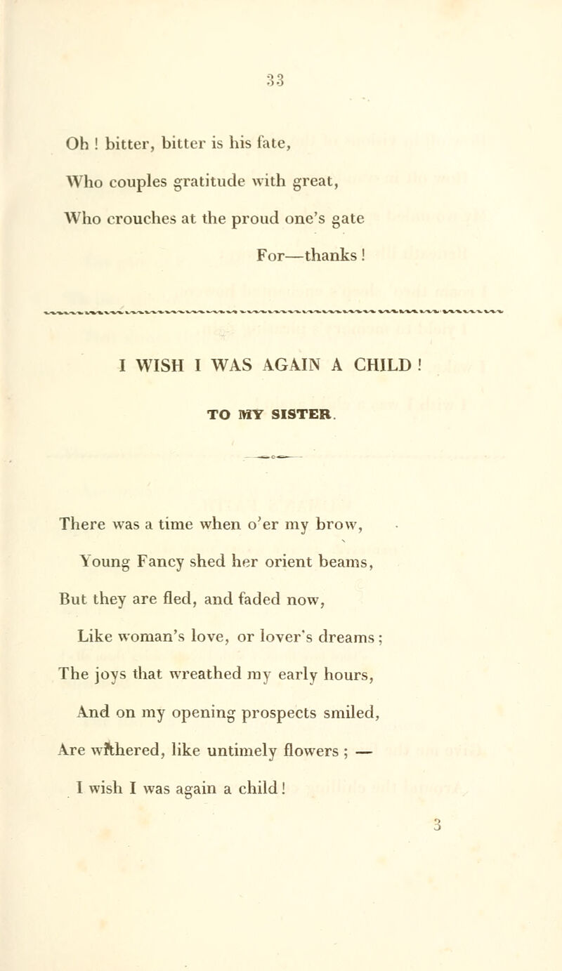 Oh ! bitter, bitter is his fate, Who couples gratitude with great, Who crouches at the proud one's gâte For—thanks ! I WISH I WAS AGAIN A CHILD TO MY SISTER. There was a tirae when o'er my brow, Young Fancy shed her orient beams, But they are fled, and faded now, Like woman's love, or lover's dreams ; The joys that wreathed my early hours, And on my opening prospects smiled, Are wfthered, like untimely flowers ; — I wish I was again a child ! 3