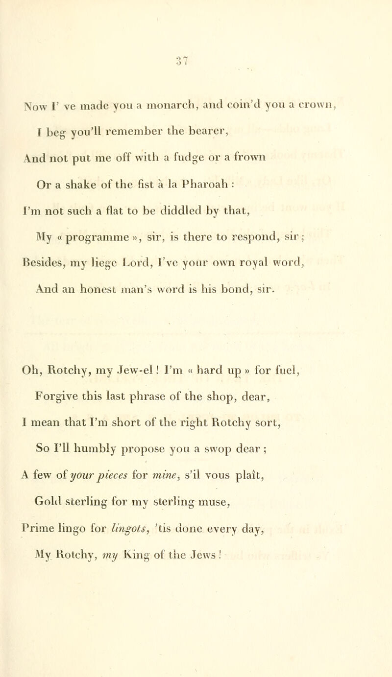 Now I' ve made you a monarch, and coin'd you a crown, ï beg you'll remember the bearer, \nd not put me off with a fudge or a frôwn Or a shake of the fist à la Pharoah : l'm not such a flat to be diddled by that, My « programme », sir, is there to respond, sir; Besides, my liège Lord, l've your own royal word, And an honest man's word is his bond, sir. Oh, Rotchy, my Jew-el ! I'm « hard up » for fuel, Forgive tins last phrase of the shop, dear, I mean that I'm short of the right Rotchy sort, So Fil humbly propose you a svvop dear ; A few of your pièces for mine, s'il vous plaît, Gold sterling for my sterling muse, Prime lingo for lingots, 'tis done every day, My Rotchy, my King of the Jcws !