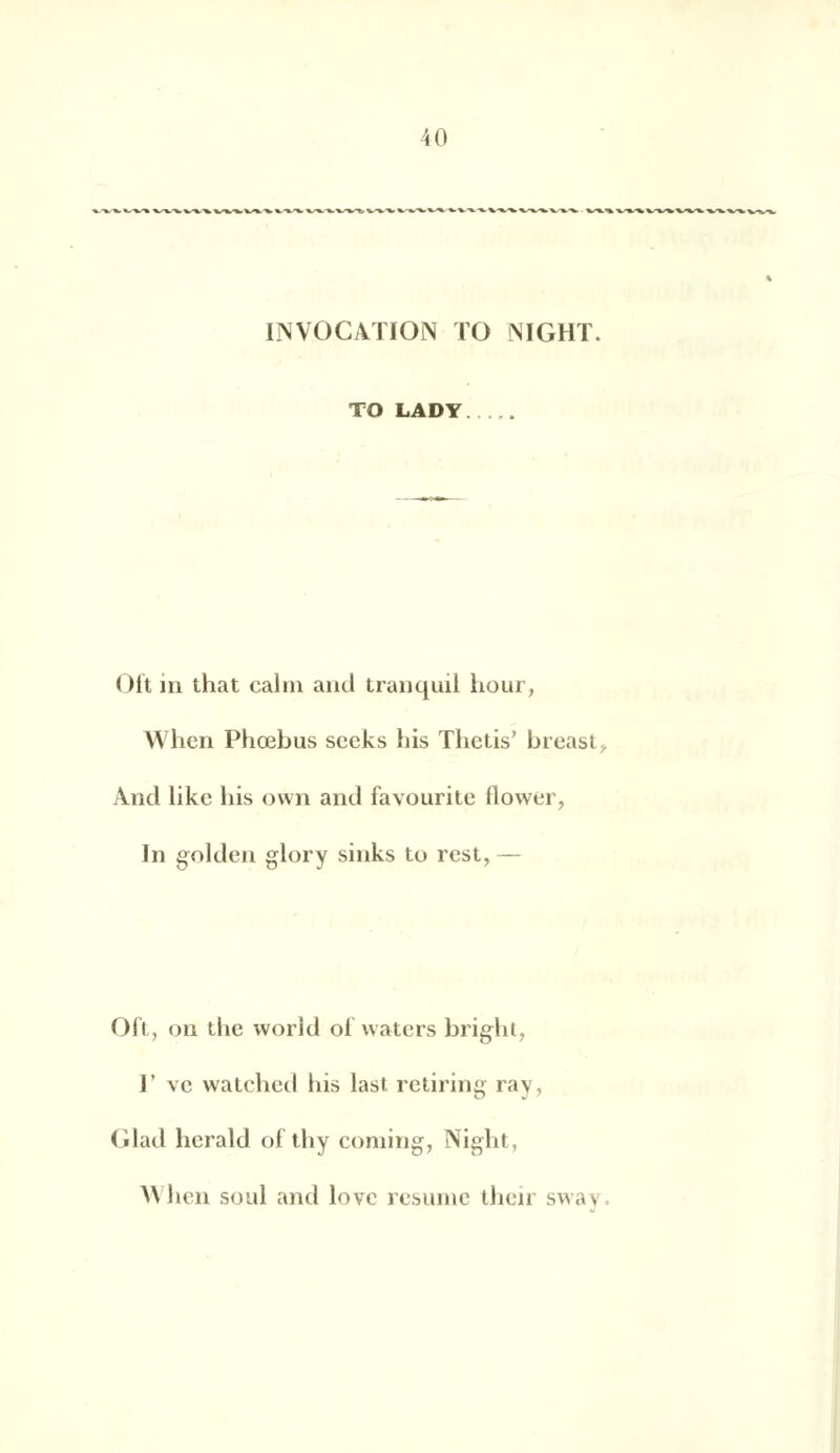 INVOCATION TO NIGHT. TO LAD Y Oit in that calni and tranquil bour, When Phœbus seeks bis Thetis' breast. And like bis own and favourite flower, In golden glory sinks to rest, — Oit, on tbc world oi waters bright, I' vc watchcd bis last. retiring ray, Glad herald of tby coming, Night, H ben soûl and love résume their sway.