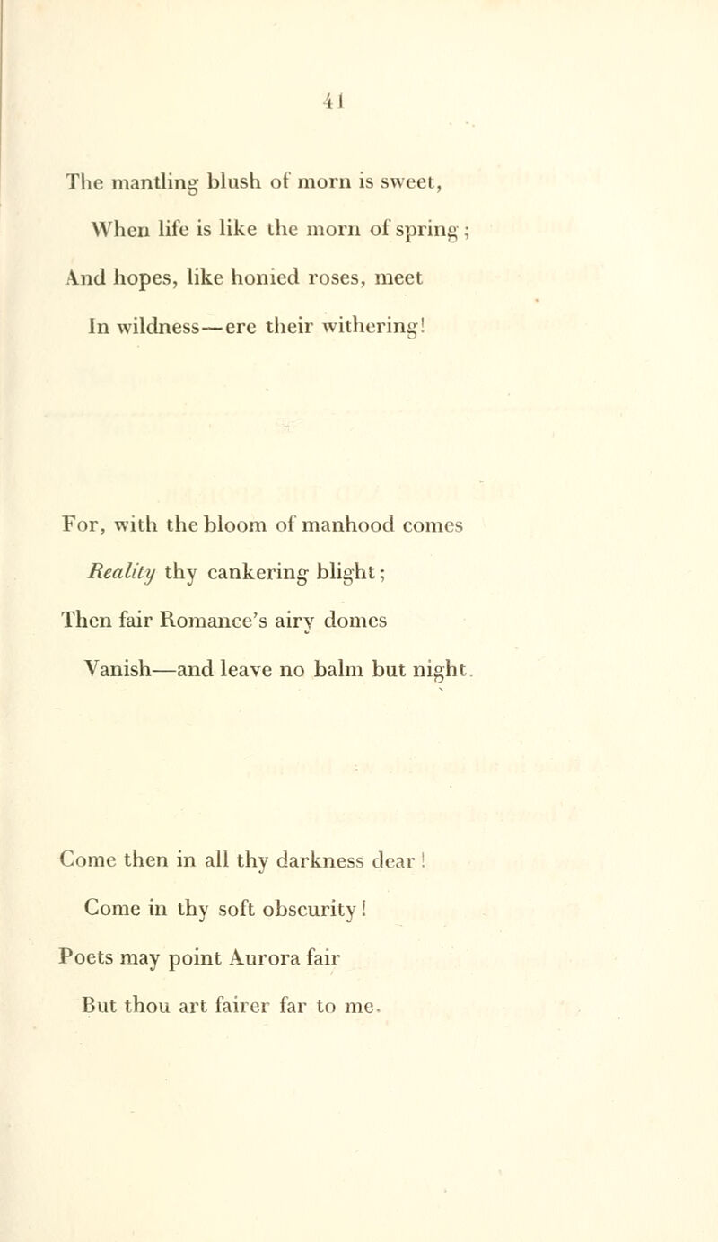 The mantling blush of morn is sweet, Whcn life is like ihe morn of spring \nd hopes, like honied roses, raeet In wildness—ère their withering! For, with the bloom of manhood cornes Reality thy cankering blight ; Then fair Romance's airv dômes Vanish—and leave no balm but night Corne then in ail thy darkness dear ! Come in thy soft obscurity ! Poets may point Aurora fair But thou art fairer far to me-