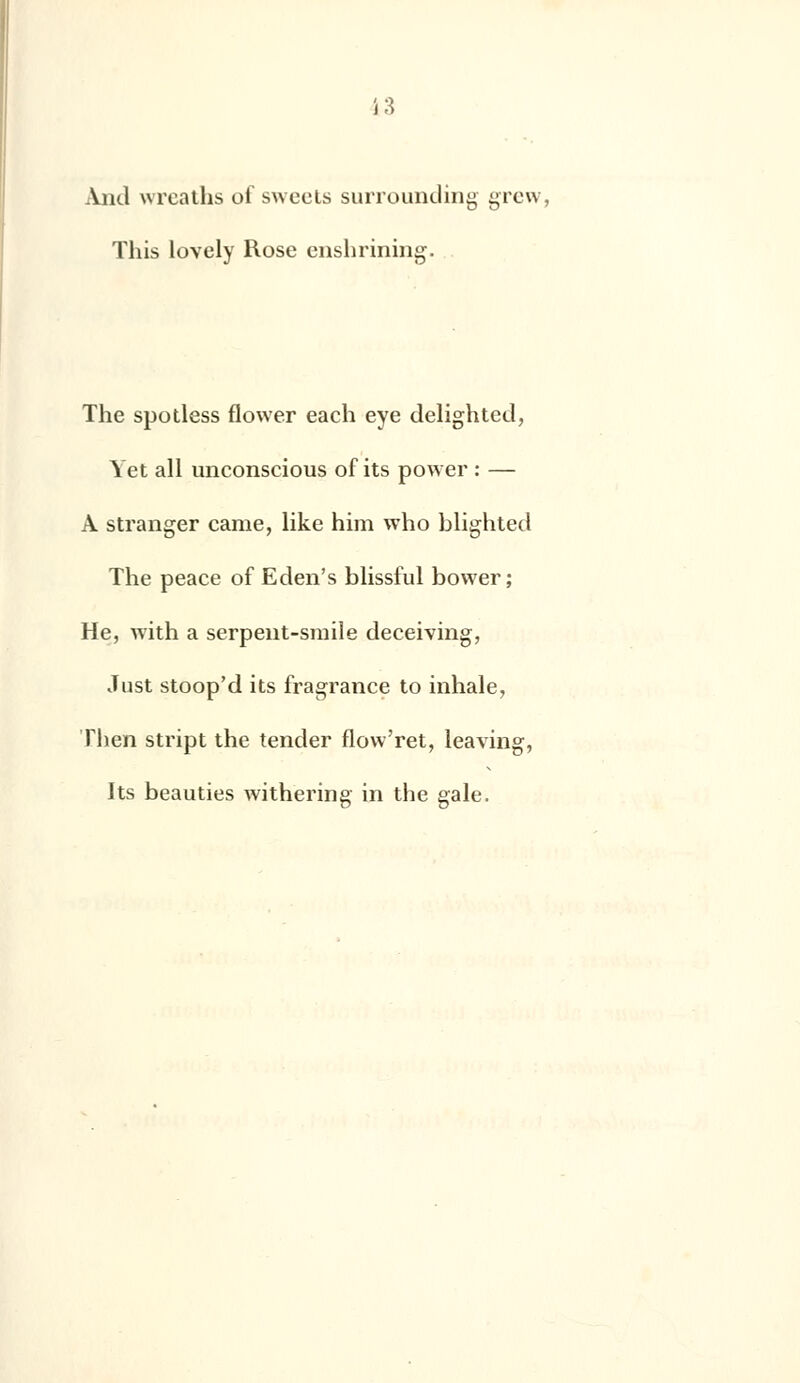 And wreaths ci sweets surrounding grew, This lovely Rose enshrining. The spotless flower each eye delighted, Yet ail unconscious of its power : — A stranger came, like him who blighted The peace of Eden's blissful bower ; He, with a serpent-smile deceiving, Just stoop'd its fragrance to inhale, Then stript the tender flow'ret, leaving, Its beauties withering in the gale.