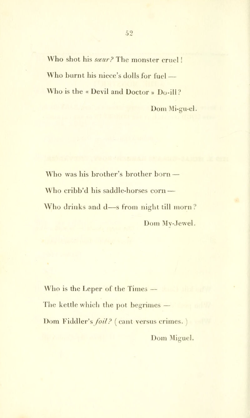 Who shot his sœur? The monster cruel ! Who burnt his niece's dolls for fuel — Who is the « Devil and Doctor » Do-ill ? Doni Mi-gu-el. Who was his brother's brother born — Who cribb'd his saddle-horses corn — Who drinks and d—s from night till morn? Dom Mv-.ïewel. Who is the Leper of the Times — The kettle which the pot begrimes — Dom Fiddler's foil? ( cant versus crimes.