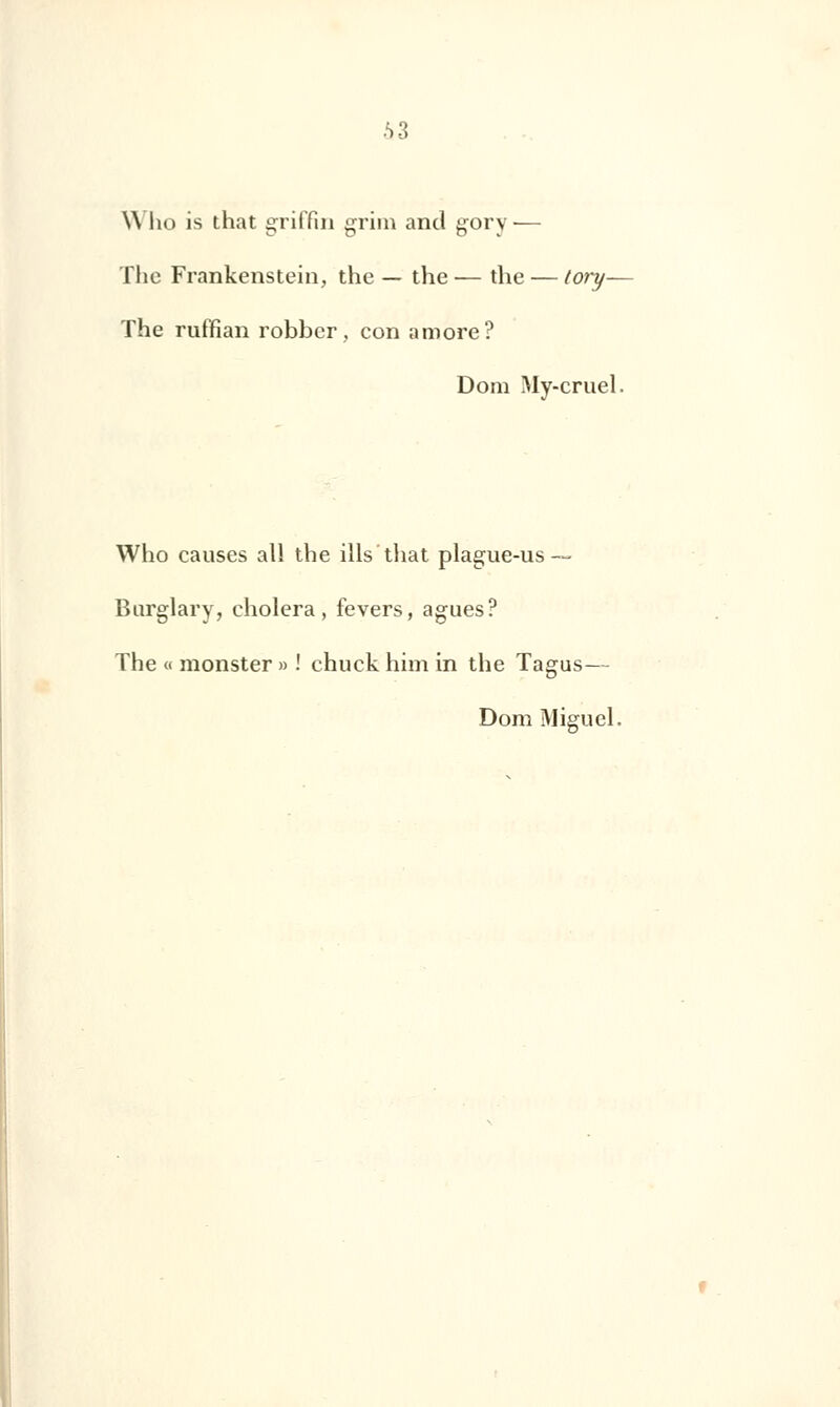 •S 3 \\ ho is that griffin griin and gory— The Frankenstein, the — the — the — tory— The ruffian robber, con amore? Dom My-cruel. Who causes ail the ills that plague-us~ Burglary, choiera, fevers, agues? The « monster » ! chuck him in the Tagus— Dom Miguel.