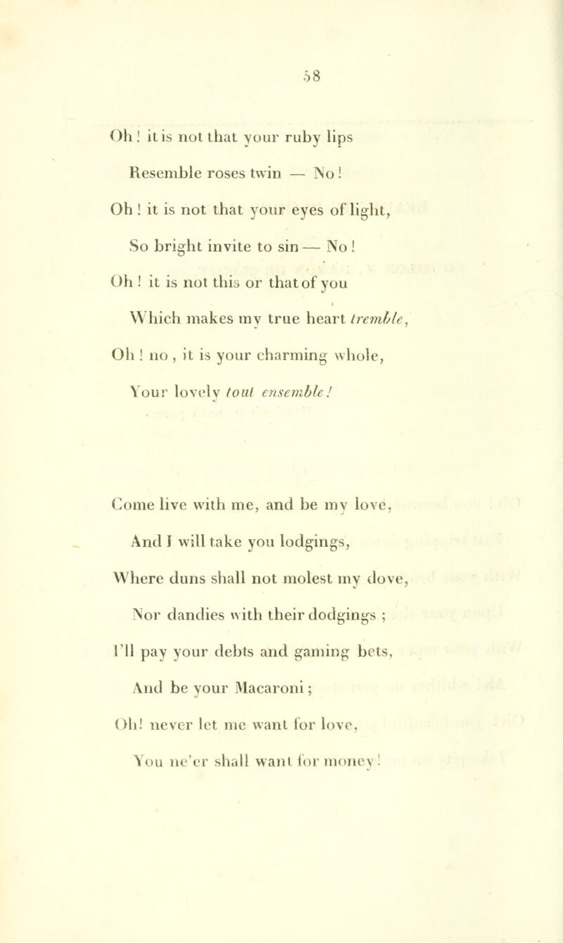 Oh ! itis not that your ruby lips Resemble roses twin — jNo! Oh ! it is not that your eyes of light, So bright invite to sin — No ! Oh ! it is not this or thatof you Which makes rav true heart tremble, Oh ! no , it is your charming whole, Your lovelv foui ensemble! Corne live with me, and be my lové, And I will take you lodgings, Where duns shall not molest my dove, Nor dandies with their dodgings ; TU pay your debts and gaming bets, And be your Macaroni ; Oh! never lot me want for love. You ne'er shall want formonej