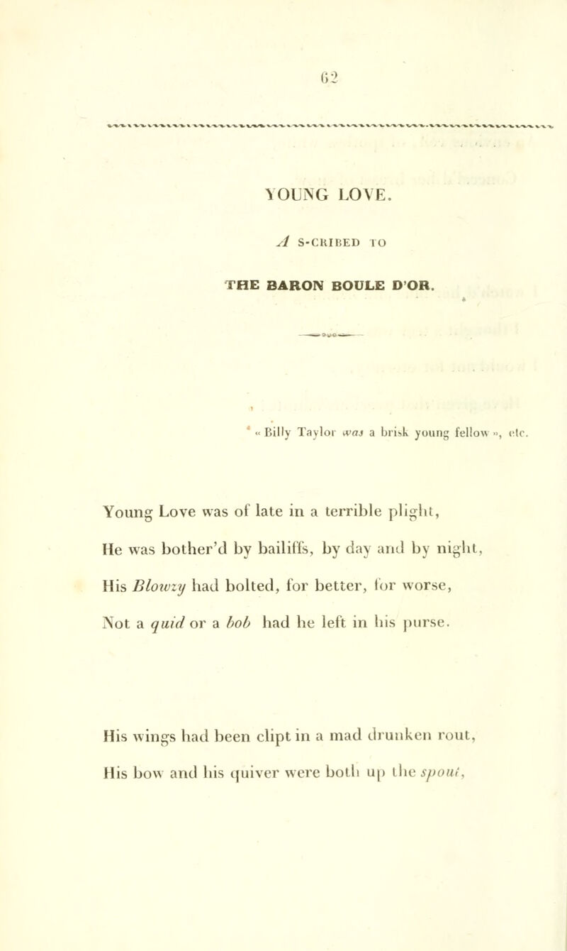 YOUNG LOVE. A S-CRIBED ÎO THE BARON BOULE D'OR. 1 « Billy Taylor wa$ a brisk young fellow •>, <;lc. Young Love tvas of late in a terrible plight, He was bother'd by bailiffs, by day and by night, His Blowzy had bolted, for better, for worse, Not a quid or a bob had he left in his purse. His wings had been clipt in a mad drunken rout, His bow and his qùiver were bodi up the spout,