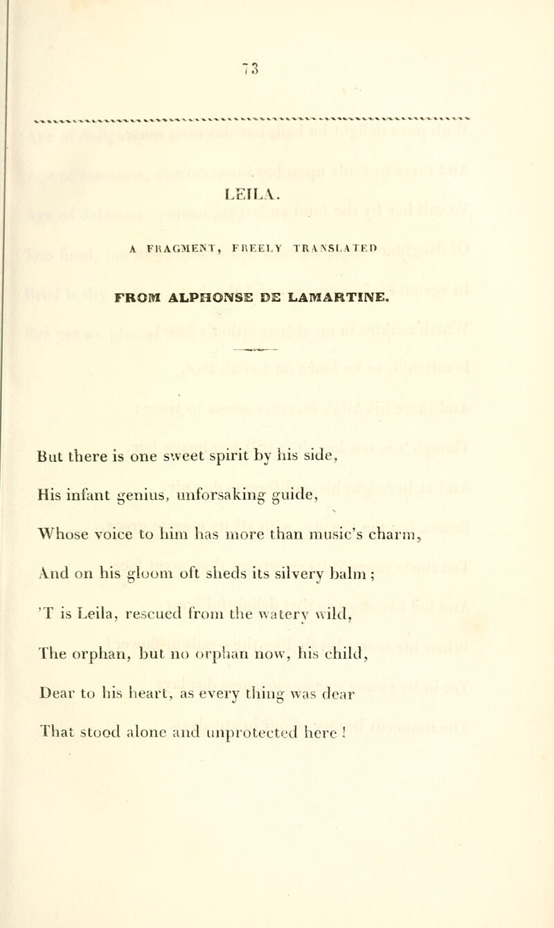 LEIIA. A FHAOIEM, FREELY TRANSLATE!) FROW ALPHONSE DE LAMARTINE. But there is one sweet spirit by his side, His infant genius, unforsaking guide, Whose voice to him has more than music's chan». And on his gioom oft sheds its silvery balm ; 'T is Leila, rescued froin the watery wild, The orphan, but no orphan now, his ehild, Dear to his heart, as every tliing was dear That stood alone and unproteçted hère !